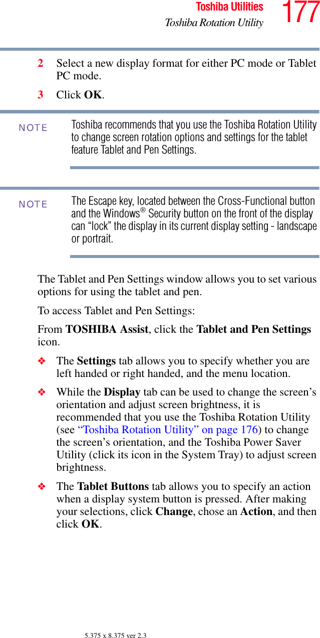 177Toshiba UtilitiesToshiba Rotation Utility5.375 x 8.375 ver 2.32Select a new display format for either PC mode or Tablet PC mode.3Click OK.Toshiba recommends that you use the Toshiba Rotation Utility to change screen rotation options and settings for the tablet feature Tablet and Pen Settings.The Escape key, located between the Cross-Functional button and the Windows® Security button on the front of the display can “lock” the display in its current display setting - landscape or portrait. The Tablet and Pen Settings window allows you to set various options for using the tablet and pen. To access Tablet and Pen Settings:From TOSHIBA Assist, click the Tablet and Pen Settings icon. ❖The Settings tab allows you to specify whether you are left handed or right handed, and the menu location.❖While the Display tab can be used to change the screen’s orientation and adjust screen brightness, it is recommended that you use the Toshiba Rotation Utility (see “Toshiba Rotation Utility” on page 176) to change the screen’s orientation, and the Toshiba Power Saver Utility (click its icon in the System Tray) to adjust screen brightness.❖The Tablet Buttons tab allows you to specify an action when a display system button is pressed. After making your selections, click Change, chose an Action, and then click OK.NOTENOTE