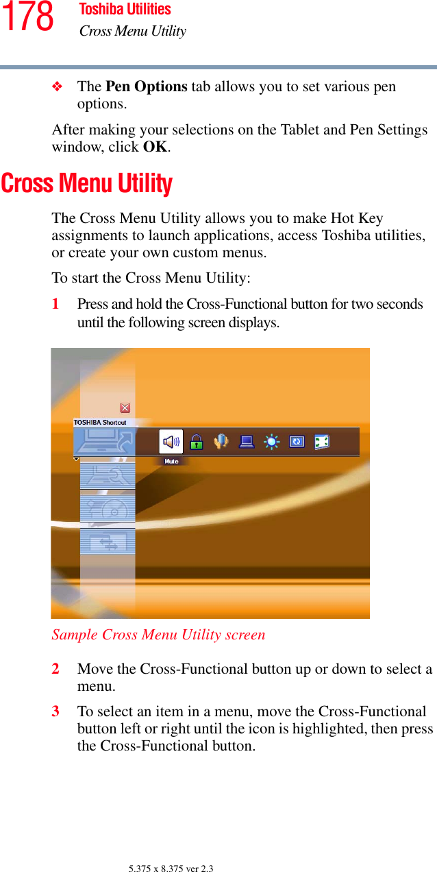 178 Toshiba UtilitiesCross Menu Utility5.375 x 8.375 ver 2.3❖The Pen Options tab allows you to set various pen options.After making your selections on the Tablet and Pen Settings window, click OK.Cross Menu UtilityThe Cross Menu Utility allows you to make Hot Key assignments to launch applications, access Toshiba utilities, or create your own custom menus.To start the Cross Menu Utility:1Press and hold the Cross-Functional button for two seconds until the following screen displays.Sample Cross Menu Utility screen2Move the Cross-Functional button up or down to select a menu.3To select an item in a menu, move the Cross-Functional button left or right until the icon is highlighted, then press the Cross-Functional button.