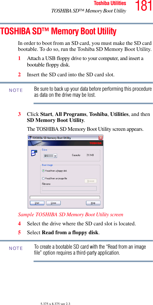 181Toshiba UtilitiesTOSHIBA SD™ Memory Boot Utility5.375 x 8.375 ver 2.3TOSHIBA SD™ Memory Boot UtilityIn order to boot from an SD card, you must make the SD card bootable. To do so, run the Toshiba SD Memory Boot Utility. 1Attach a USB floppy drive to your computer, and insert a bootable floppy disk. 2Insert the SD card into the SD card slot.Be sure to back up your data before performing this procedure as data on the drive may be lost.3Click Start, All Programs, Toshiba, Utilities, and then SD Memory Boot Utility. The TOSHIBA SD Memory Boot Utility screen appears.Sample TOSHIBA SD Memory Boot Utility screen4Select the drive where the SD card slot is located. 5Select Read from a floppy disk.To create a bootable SD card with the “Read from an image file” option requires a third-party application.NOTENOTE