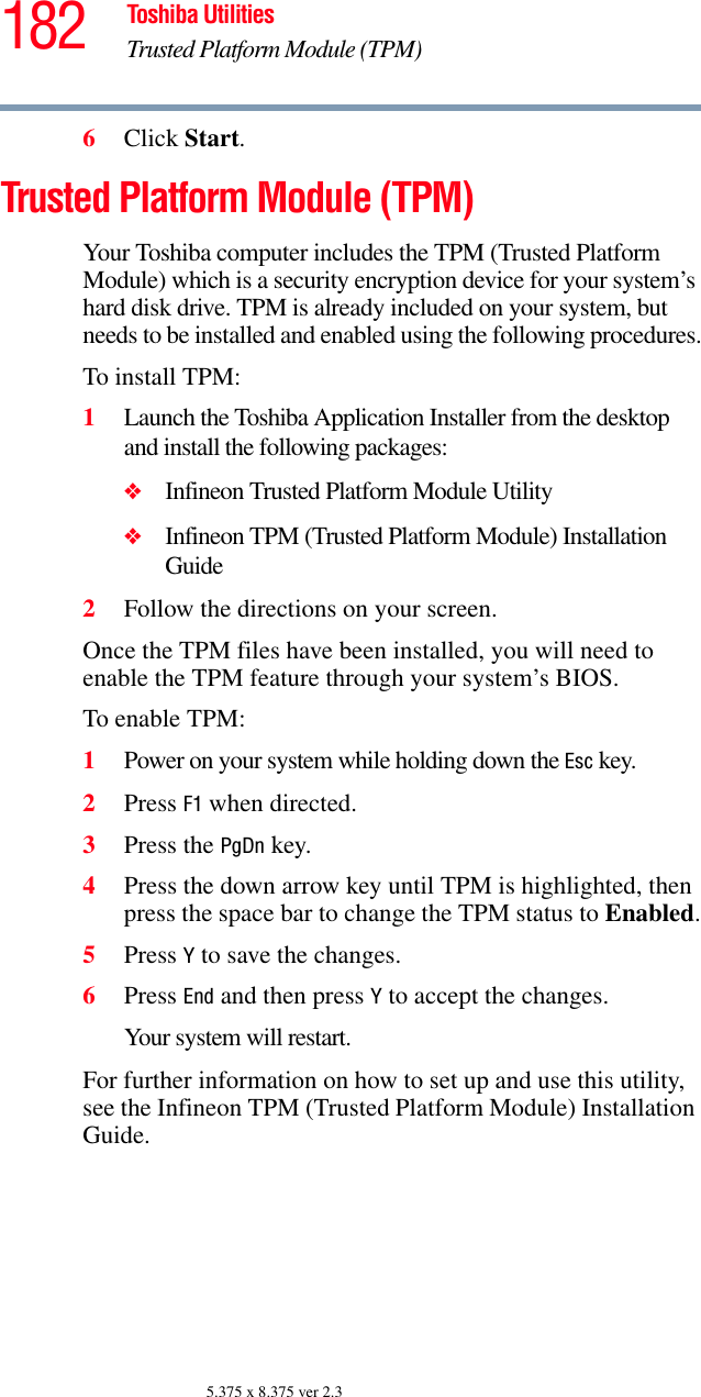 182 Toshiba UtilitiesTrusted Platform Module (TPM)5.375 x 8.375 ver 2.36Click Start.Trusted Platform Module (TPM)Your Toshiba computer includes the TPM (Trusted Platform Module) which is a security encryption device for your system’s hard disk drive. TPM is already included on your system, but needs to be installed and enabled using the following procedures.To install TPM:1Launch the Toshiba Application Installer from the desktop and install the following packages:❖Infineon Trusted Platform Module Utility❖Infineon TPM (Trusted Platform Module) Installation Guide2Follow the directions on your screen.Once the TPM files have been installed, you will need to enable the TPM feature through your system’s BIOS.To enable TPM:1Power on your system while holding down the Esc key.2Press F1 when directed.3Press the PgDn key.4Press the down arrow key until TPM is highlighted, then press the space bar to change the TPM status to Enabled.5Press Y to save the changes.6Press End and then press Y to accept the changes.Your system will restart.For further information on how to set up and use this utility, see the Infineon TPM (Trusted Platform Module) Installation Guide.