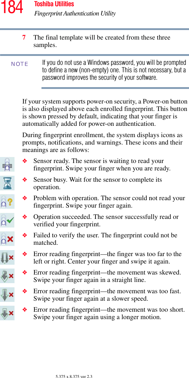 184 Toshiba UtilitiesFingerprint Authentication Utility5.375 x 8.375 ver 2.37The final template will be created from these three samples.If you do not use a Windows password, you will be prompted to define a new (non-empty) one. This is not necessary, but a password improves the security of your software.If your system supports power-on security, a Power-on button is also displayed above each enrolled fingerprint. This button is shown pressed by default, indicating that your finger is automatically added for power-on authentication.During fingerprint enrollment, the system displays icons as prompts, notifications, and warnings. These icons and their meanings are as follows:❖Sensor ready. The sensor is waiting to read your fingerprint. Swipe your finger when you are ready.❖Sensor busy. Wait for the sensor to complete its operation.❖Problem with operation. The sensor could not read your fingerprint. Swipe your finger again.❖Operation succeeded. The sensor successfully read or verified your fingerprint.❖Failed to verify the user. The fingerprint could not be matched.❖Error reading fingerprint—the finger was too far to the left or right. Center your finger and swipe it again.❖Error reading fingerprint—the movement was skewed. Swipe your finger again in a straight line.❖Error reading fingerprint—the movement was too fast. Swipe your finger again at a slower speed.❖Error reading fingerprint—the movement was too short. Swipe your finger again using a longer motion.NOTE