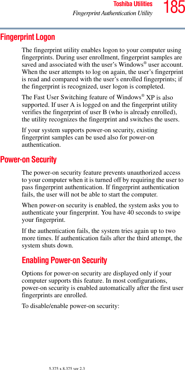 185Toshiba UtilitiesFingerprint Authentication Utility5.375 x 8.375 ver 2.3Fingerprint LogonThe fingerprint utility enables logon to your computer using fingerprints. During user enrollment, fingerprint samples are saved and associated with the user’s Windows® user account. When the user attempts to log on again, the user’s fingerprint is read and compared with the user’s enrolled fingerprints; if the fingerprint is recognized, user logon is completed.The Fast User Switching feature of Windows® XP is also supported. If user A is logged on and the fingerprint utility verifies the fingerprint of user B (who is already enrolled), the utility recognizes the fingerprint and switches the users.If your system supports power-on security, existing fingerprint samples can be used also for power-on authentication.Power-on SecurityThe power-on security feature prevents unauthorized access to your computer when it is turned off by requiring the user to pass fingerprint authentication. If fingerprint authentication fails, the user will not be able to start the computer.When power-on security is enabled, the system asks you to authenticate your fingerprint. You have 40 seconds to swipe your fingerprint. If the authentication fails, the system tries again up to two more times. If authentication fails after the third attempt, the system shuts down.Enabling Power-on SecurityOptions for power-on security are displayed only if your computer supports this feature. In most configurations, power-on security is enabled automatically after the first user fingerprints are enrolled.To disable/enable power-on security: