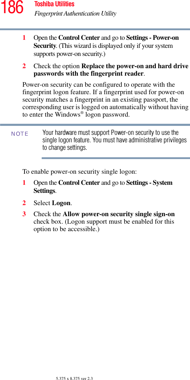 186 Toshiba UtilitiesFingerprint Authentication Utility5.375 x 8.375 ver 2.31Open the Control Center and go to Settings - Power-on Security. (This wizard is displayed only if your system supports power-on security.)2Check the option Replace the power-on and hard drive passwords with the fingerprint reader. Power-on security can be configured to operate with the fingerprint logon feature. If a fingerprint used for power-on security matches a fingerprint in an existing passport, the corresponding user is logged on automatically without having to enter the Windows® logon password.Your hardware must support Power-on security to use the single logon feature. You must have administrative privileges to change settings.To enable power-on security single logon: 1Open the Control Center and go to Settings - System Settings. 2Select Logon. 3Check the Allow power-on security single sign-on check box. (Logon support must be enabled for this option to be accessible.) NOTE