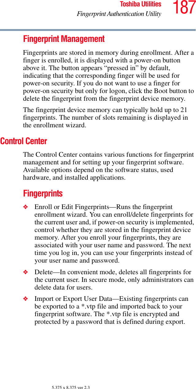 187Toshiba UtilitiesFingerprint Authentication Utility5.375 x 8.375 ver 2.3Fingerprint ManagementFingerprints are stored in memory during enrollment. After a finger is enrolled, it is displayed with a power-on button above it. The button appears “pressed in” by default, indicating that the corresponding finger will be used for power-on security. If you do not want to use a finger for power-on security but only for logon, click the Boot button to delete the fingerprint from the fingerprint device memory.The fingerprint device memory can typically hold up to 21 fingerprints. The number of slots remaining is displayed in the enrollment wizard.Control CenterThe Control Center contains various functions for fingerprint management and for setting up your fingerprint software. Available options depend on the software status, used hardware, and installed applications.Fingerprints❖Enroll or Edit Fingerprints—Runs the fingerprint enrollment wizard. You can enroll/delete fingerprints for the current user and, if power-on security is implemented, control whether they are stored in the fingerprint device memory. After you enroll your fingerprints, they are associated with your user name and password. The next time you log in, you can use your fingerprints instead of your user name and password.❖Delete—In convenient mode, deletes all fingerprints for the current user. In secure mode, only administrators can delete data for users.❖Import or Export User Data—Existing fingerprints can be exported to a *.vtp file and imported back to your fingerprint software. The *.vtp file is encrypted and protected by a password that is defined during export.