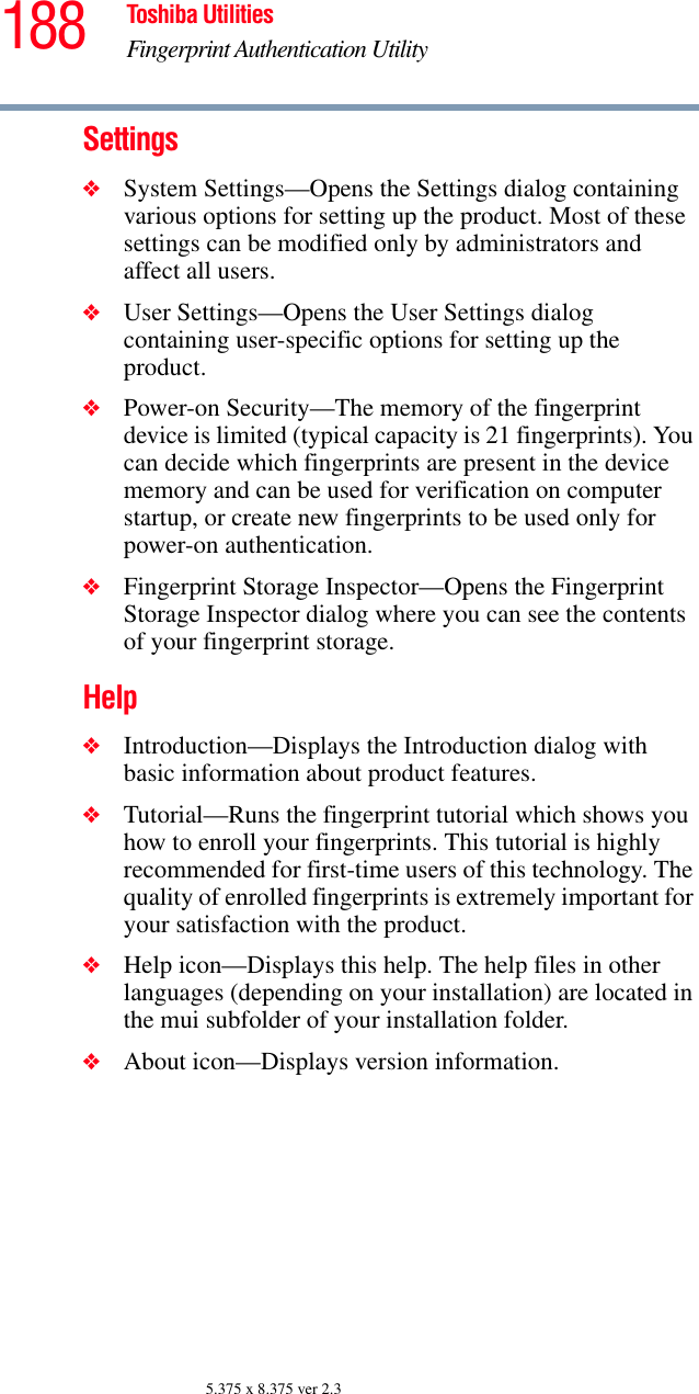 188 Toshiba UtilitiesFingerprint Authentication Utility5.375 x 8.375 ver 2.3Settings❖System Settings—Opens the Settings dialog containing various options for setting up the product. Most of these settings can be modified only by administrators and affect all users.❖User Settings—Opens the User Settings dialog containing user-specific options for setting up the product.❖Power-on Security—The memory of the fingerprint device is limited (typical capacity is 21 fingerprints). You can decide which fingerprints are present in the device memory and can be used for verification on computer startup, or create new fingerprints to be used only for power-on authentication.❖Fingerprint Storage Inspector—Opens the Fingerprint Storage Inspector dialog where you can see the contents of your fingerprint storage.Help❖Introduction—Displays the Introduction dialog with basic information about product features.❖Tutorial—Runs the fingerprint tutorial which shows you how to enroll your fingerprints. This tutorial is highly recommended for first-time users of this technology. The quality of enrolled fingerprints is extremely important for your satisfaction with the product.❖Help icon—Displays this help. The help files in other languages (depending on your installation) are located in the mui subfolder of your installation folder.❖About icon—Displays version information.