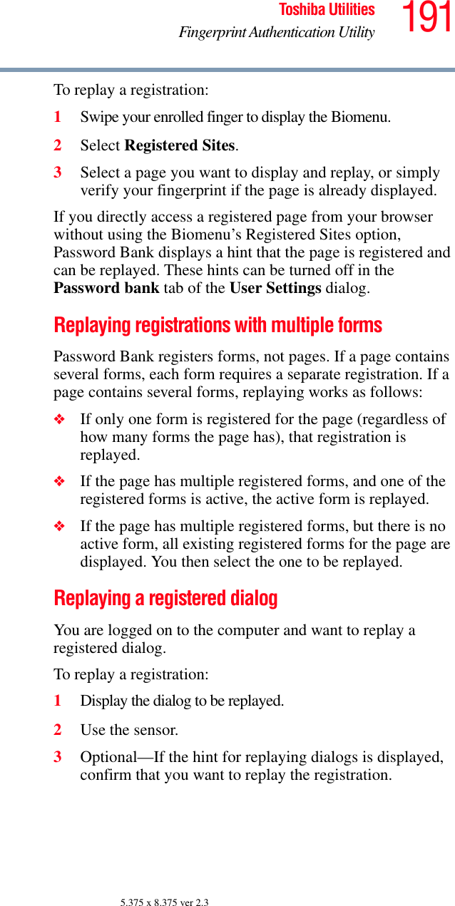 191Toshiba UtilitiesFingerprint Authentication Utility5.375 x 8.375 ver 2.3To replay a registration:1Swipe your enrolled finger to display the Biomenu.2Select Registered Sites.3Select a page you want to display and replay, or simply verify your fingerprint if the page is already displayed.If you directly access a registered page from your browser without using the Biomenu’s Registered Sites option, Password Bank displays a hint that the page is registered and can be replayed. These hints can be turned off in the Password bank tab of the User Settings dialog.Replaying registrations with multiple formsPassword Bank registers forms, not pages. If a page contains several forms, each form requires a separate registration. If a page contains several forms, replaying works as follows:❖If only one form is registered for the page (regardless of how many forms the page has), that registration is replayed.❖If the page has multiple registered forms, and one of the registered forms is active, the active form is replayed.❖If the page has multiple registered forms, but there is no active form, all existing registered forms for the page are displayed. You then select the one to be replayed.Replaying a registered dialogYou are logged on to the computer and want to replay a registered dialog.To replay a registration:1Display the dialog to be replayed.2Use the sensor.3Optional—If the hint for replaying dialogs is displayed, confirm that you want to replay the registration.