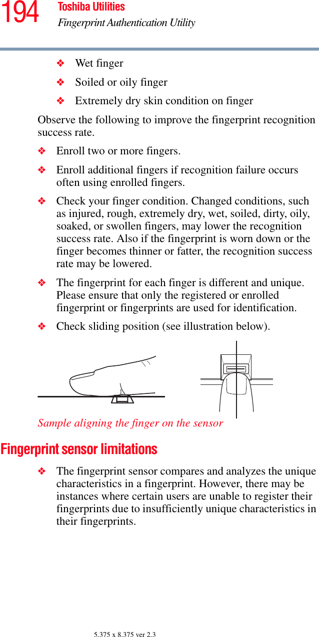 194 Toshiba UtilitiesFingerprint Authentication Utility5.375 x 8.375 ver 2.3❖Wet finger❖Soiled or oily finger❖Extremely dry skin condition on fingerObserve the following to improve the fingerprint recognition success rate.❖Enroll two or more fingers.❖Enroll additional fingers if recognition failure occurs often using enrolled fingers.❖Check your finger condition. Changed conditions, such as injured, rough, extremely dry, wet, soiled, dirty, oily, soaked, or swollen fingers, may lower the recognition success rate. Also if the fingerprint is worn down or the finger becomes thinner or fatter, the recognition success rate may be lowered.❖The fingerprint for each finger is different and unique. Please ensure that only the registered or enrolled fingerprint or fingerprints are used for identification.❖Check sliding position (see illustration below).Sample aligning the finger on the sensorFingerprint sensor limitations❖The fingerprint sensor compares and analyzes the unique characteristics in a fingerprint. However, there may be instances where certain users are unable to register their fingerprints due to insufficiently unique characteristics in their fingerprints.