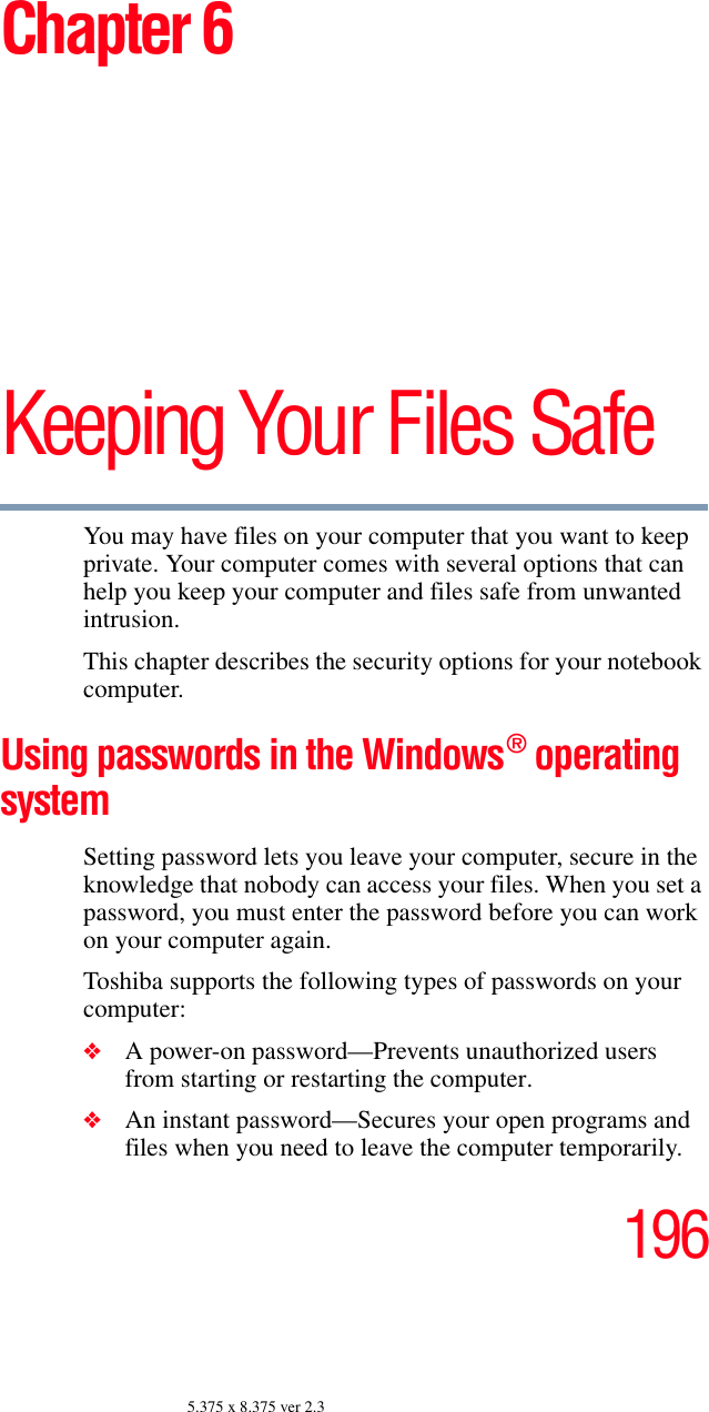 1965.375 x 8.375 ver 2.3Chapter 6Keeping Your Files SafeYou may have files on your computer that you want to keep private. Your computer comes with several options that can help you keep your computer and files safe from unwanted intrusion.This chapter describes the security options for your notebook computer.Using passwords in the Windows® operating system Setting password lets you leave your computer, secure in the knowledge that nobody can access your files. When you set a password, you must enter the password before you can work on your computer again.Toshiba supports the following types of passwords on your computer:❖A power-on password—Prevents unauthorized users from starting or restarting the computer.❖An instant password—Secures your open programs and files when you need to leave the computer temporarily.