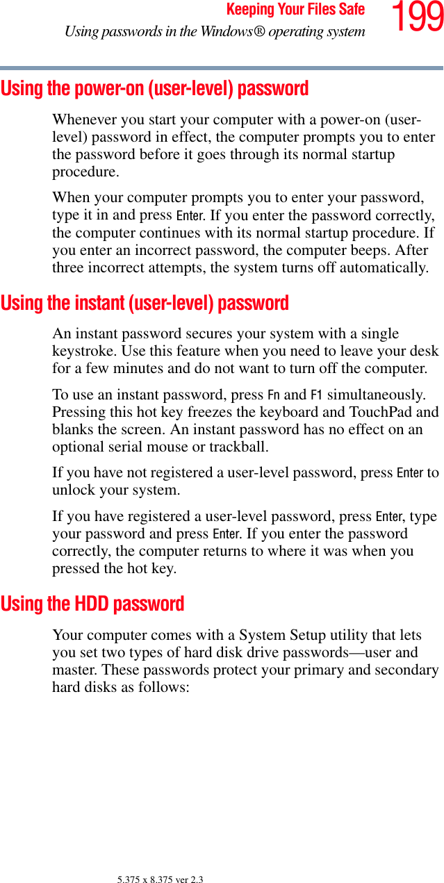 199Keeping Your Files SafeUsing passwords in the Windows® operating system5.375 x 8.375 ver 2.3Using the power-on (user-level) passwordWhenever you start your computer with a power-on (user-level) password in effect, the computer prompts you to enter the password before it goes through its normal startup procedure. When your computer prompts you to enter your password, type it in and press Enter. If you enter the password correctly, the computer continues with its normal startup procedure. If you enter an incorrect password, the computer beeps. After three incorrect attempts, the system turns off automatically.Using the instant (user-level) passwordAn instant password secures your system with a single keystroke. Use this feature when you need to leave your desk for a few minutes and do not want to turn off the computer.To use an instant password, press Fn and F1 simultaneously. Pressing this hot key freezes the keyboard and TouchPad and blanks the screen. An instant password has no effect on an optional serial mouse or trackball.If you have not registered a user-level password, press Enter to unlock your system.If you have registered a user-level password, press Enter, type your password and press Enter. If you enter the password correctly, the computer returns to where it was when you pressed the hot key.Using the HDD passwordYour computer comes with a System Setup utility that lets you set two types of hard disk drive passwords—user and master. These passwords protect your primary and secondary hard disks as follows:
