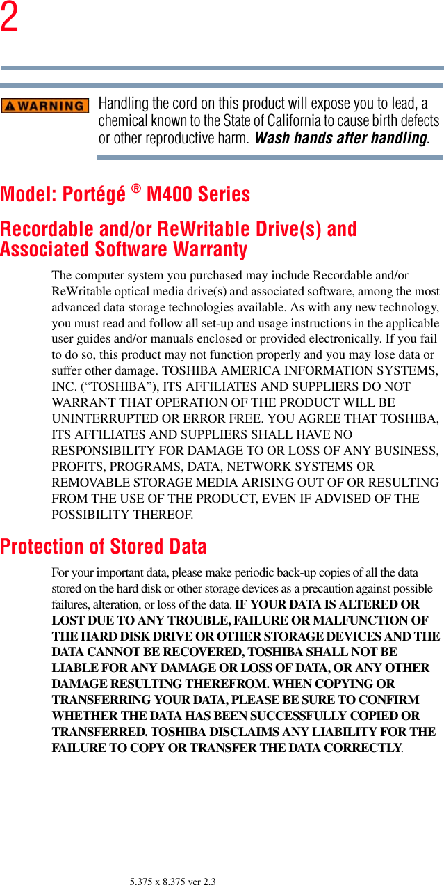 25.375 x 8.375 ver 2.3Handling the cord on this product will expose you to lead, a chemical known to the State of California to cause birth defects or other reproductive harm. Wash hands after handling.Model: Portégé ® M400 SeriesRecordable and/or ReWritable Drive(s) and Associated Software WarrantyThe computer system you purchased may include Recordable and/or ReWritable optical media drive(s) and associated software, among the most advanced data storage technologies available. As with any new technology, you must read and follow all set-up and usage instructions in the applicable user guides and/or manuals enclosed or provided electronically. If you fail to do so, this product may not function properly and you may lose data or suffer other damage. TOSHIBA AMERICA INFORMATION SYSTEMS, INC. (“TOSHIBA”), ITS AFFILIATES AND SUPPLIERS DO NOT WARRANT THAT OPERATION OF THE PRODUCT WILL BE UNINTERRUPTED OR ERROR FREE. YOU AGREE THAT TOSHIBA, ITS AFFILIATES AND SUPPLIERS SHALL HAVE NO RESPONSIBILITY FOR DAMAGE TO OR LOSS OF ANY BUSINESS, PROFITS, PROGRAMS, DATA, NETWORK SYSTEMS OR REMOVABLE STORAGE MEDIA ARISING OUT OF OR RESULTING FROM THE USE OF THE PRODUCT, EVEN IF ADVISED OF THE POSSIBILITY THEREOF.Protection of Stored DataFor your important data, please make periodic back-up copies of all the data stored on the hard disk or other storage devices as a precaution against possible failures, alteration, or loss of the data. IF YOUR DATA IS ALTERED OR LOST DUE TO ANY TROUBLE, FAILURE OR MALFUNCTION OF THE HARD DISK DRIVE OR OTHER STORAGE DEVICES AND THE DATA CANNOT BE RECOVERED, TOSHIBA SHALL NOT BE LIABLE FOR ANY DAMAGE OR LOSS OF DATA, OR ANY OTHER DAMAGE RESULTING THEREFROM. WHEN COPYING OR TRANSFERRING YOUR DATA, PLEASE BE SURE TO CONFIRM WHETHER THE DATA HAS BEEN SUCCESSFULLY COPIED OR TRANSFERRED. TOSHIBA DISCLAIMS ANY LIABILITY FOR THE FAILURE TO COPY OR TRANSFER THE DATA CORRECTLY.