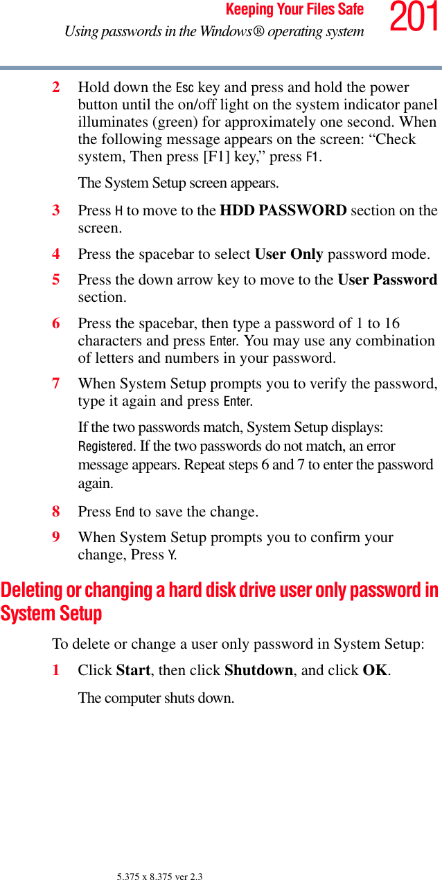 201Keeping Your Files SafeUsing passwords in the Windows® operating system5.375 x 8.375 ver 2.32Hold down the Esc key and press and hold the power button until the on/off light on the system indicator panel illuminates (green) for approximately one second. When the following message appears on the screen: “Check system, Then press [F1] key,” press F1. The System Setup screen appears.3Press H to move to the HDD PASSWORD section on the screen.4Press the spacebar to select User Only password mode.5Press the down arrow key to move to the User Password section.6Press the spacebar, then type a password of 1 to 16 characters and press Enter. You may use any combination of letters and numbers in your password.7When System Setup prompts you to verify the password, type it again and press Enter. If the two passwords match, System Setup displays: Registered. If the two passwords do not match, an error message appears. Repeat steps 6 and 7 to enter the password again.8Press End to save the change. 9When System Setup prompts you to confirm your change, Press Y.Deleting or changing a hard disk drive user only password in System SetupTo delete or change a user only password in System Setup:1Click Start, then click Shutdown, and click OK.The computer shuts down. 