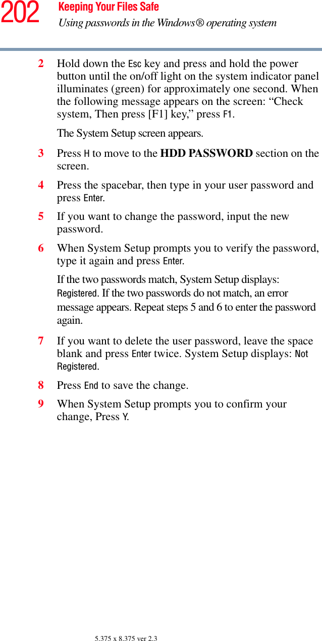 202 Keeping Your Files SafeUsing passwords in the Windows® operating system5.375 x 8.375 ver 2.32Hold down the Esc key and press and hold the power button until the on/off light on the system indicator panel illuminates (green) for approximately one second. When the following message appears on the screen: “Check system, Then press [F1] key,” press F1. The System Setup screen appears.3Press H to move to the HDD PASSWORD section on the screen.4Press the spacebar, then type in your user password and press Enter.5If you want to change the password, input the new password.6When System Setup prompts you to verify the password, type it again and press Enter. If the two passwords match, System Setup displays: Registered. If the two passwords do not match, an error message appears. Repeat steps 5 and 6 to enter the password again.7If you want to delete the user password, leave the space blank and press Enter twice. System Setup displays: Not Registered.8Press End to save the change. 9When System Setup prompts you to confirm your change, Press Y.