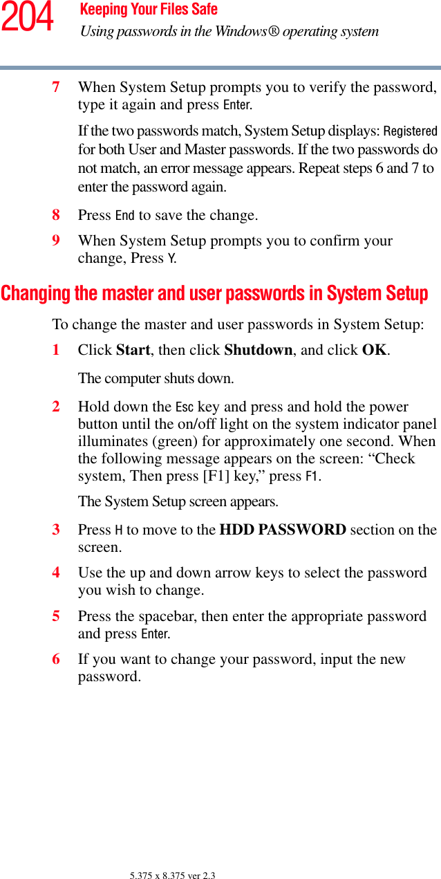 204 Keeping Your Files SafeUsing passwords in the Windows® operating system5.375 x 8.375 ver 2.37When System Setup prompts you to verify the password, type it again and press Enter. If the two passwords match, System Setup displays: Registered for both User and Master passwords. If the two passwords do not match, an error message appears. Repeat steps 6 and 7 to enter the password again.8Press End to save the change. 9When System Setup prompts you to confirm your change, Press Y.Changing the master and user passwords in System SetupTo change the master and user passwords in System Setup:1Click Start, then click Shutdown, and click OK.The computer shuts down. 2Hold down the Esc key and press and hold the power button until the on/off light on the system indicator panel illuminates (green) for approximately one second. When the following message appears on the screen: “Check system, Then press [F1] key,” press F1. The System Setup screen appears.3Press H to move to the HDD PASSWORD section on the screen.4Use the up and down arrow keys to select the password you wish to change. 5Press the spacebar, then enter the appropriate password and press Enter.6If you want to change your password, input the new password.