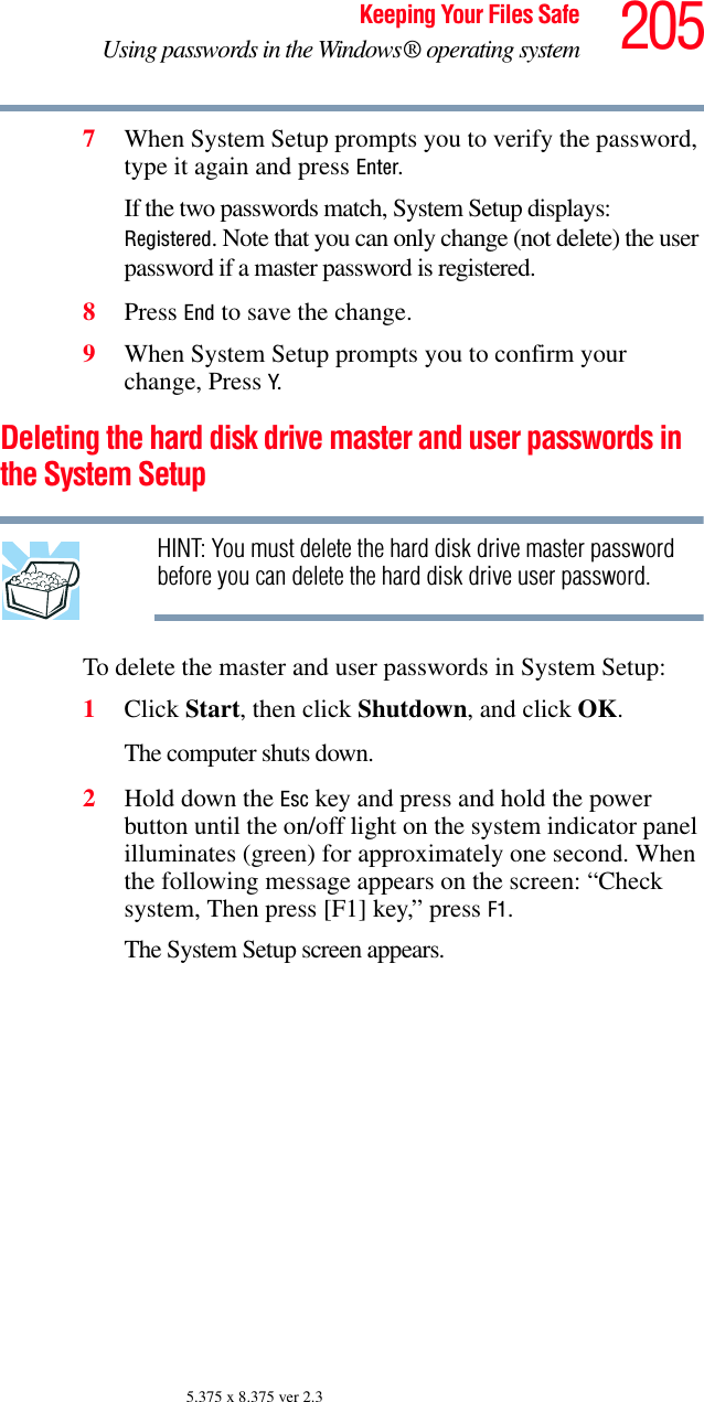 205Keeping Your Files SafeUsing passwords in the Windows® operating system5.375 x 8.375 ver 2.37When System Setup prompts you to verify the password, type it again and press Enter.If the two passwords match, System Setup displays: Registered. Note that you can only change (not delete) the user password if a master password is registered.8Press End to save the change.9When System Setup prompts you to confirm your change, Press Y.Deleting the hard disk drive master and user passwords in the System SetupHINT: You must delete the hard disk drive master password before you can delete the hard disk drive user password.To delete the master and user passwords in System Setup:1Click Start, then click Shutdown, and click OK.The computer shuts down. 2Hold down the Esc key and press and hold the power button until the on/off light on the system indicator panel illuminates (green) for approximately one second. When the following message appears on the screen: “Check system, Then press [F1] key,” press F1. The System Setup screen appears.