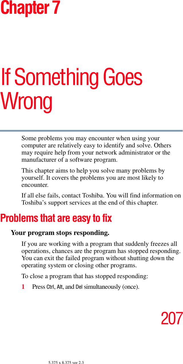 2075.375 x 8.375 ver 2.3Chapter 7If Something Goes WrongSome problems you may encounter when using your computer are relatively easy to identify and solve. Others may require help from your network administrator or the manufacturer of a software program.This chapter aims to help you solve many problems by yourself. It covers the problems you are most likely to encounter. If all else fails, contact Toshiba. You will find information on Toshiba’s support services at the end of this chapter. Problems that are easy to fixYour program stops responding. If you are working with a program that suddenly freezes all operations, chances are the program has stopped responding. You can exit the failed program without shutting down the operating system or closing other programs.To close a program that has stopped responding:1Press Ctrl, Alt, and Del simultaneously (once).