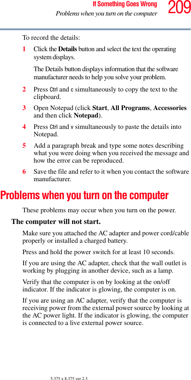 209If Something Goes WrongProblems when you turn on the computer5.375 x 8.375 ver 2.3To record the details:1Click the Details button and select the text the operating system displays.The Details button displays information that the software manufacturer needs to help you solve your problem.2Press Ctrl and c simultaneously to copy the text to the clipboard.3Open Notepad (click Start, All Programs, Accessories and then click Notepad).4Press Ctrl and v simultaneously to paste the details into Notepad.5Add a paragraph break and type some notes describing what you were doing when you received the message and how the error can be reproduced.6Save the file and refer to it when you contact the software manufacturer.Problems when you turn on the computer These problems may occur when you turn on the power.The computer will not start.Make sure you attached the AC adapter and power cord/cable properly or installed a charged battery.Press and hold the power switch for at least 10 seconds.If you are using the AC adapter, check that the wall outlet is working by plugging in another device, such as a lamp.Verify that the computer is on by looking at the on/off indicator. If the indicator is glowing, the computer is on.If you are using an AC adapter, verify that the computer is receiving power from the external power source by looking at the AC power light. If the indicator is glowing, the computer is connected to a live external power source.