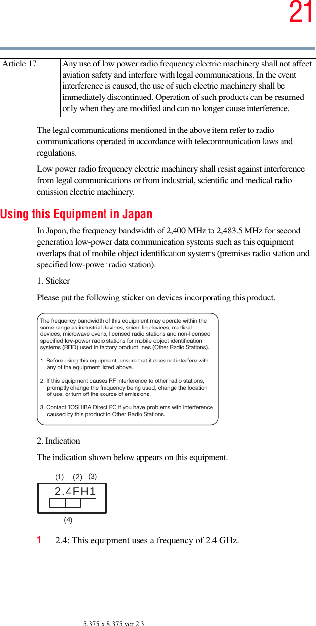 215.375 x 8.375 ver 2.3The legal communications mentioned in the above item refer to radio communications operated in accordance with telecommunication laws and regulations.Low power radio frequency electric machinery shall resist against interference from legal communications or from industrial, scientific and medical radio emission electric machinery.Using this Equipment in JapanIn Japan, the frequency bandwidth of 2,400 MHz to 2,483.5 MHz for second generation low-power data communication systems such as this equipment overlaps that of mobile object identification systems (premises radio station and specified low-power radio station).1. StickerPlease put the following sticker on devices incorporating this product.2. IndicationThe indication shown below appears on this equipment.12.4: This equipment uses a frequency of 2.4 GHz.Article 17  Any use of low power radio frequency electric machinery shall not affect aviation safety and interfere with legal communications. In the event interference is caused, the use of such electric machinery shall be immediately discontinued. Operation of such products can be resumed only when they are modified and can no longer cause interference.The frequency bandwidth of this equipment may operate within the same range as industrial devices, scientific devices, medical devices, microwave ovens, licensed radio stations and non-licensed specified low-power radio stations for mobile object identification systems (RFID) used in factory product lines (Other Radio Stations). 1. Before using this equipment, ensure that it does not interfere with any of the equipment listed above. 2. If this equipment causes RF interference to other radio stations, promptly change the frequency being used, change the location of use, or turn off the source of emissions. 3. Contact TOSHIBA Direct PC if you have problems with interference caused by this product to Other Radio Stations. 2.4FH1(1)  (2) (3)  (4)  