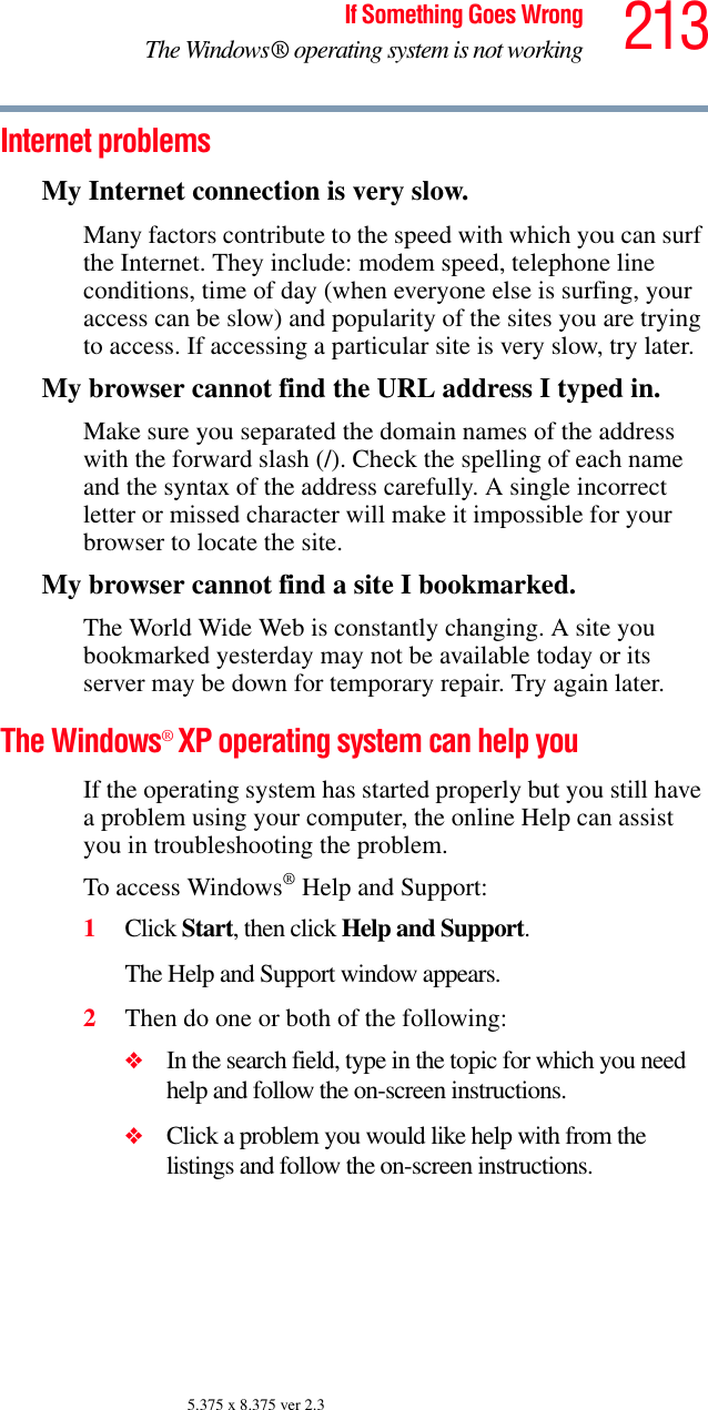 213If Something Goes WrongThe Windows® operating system is not working5.375 x 8.375 ver 2.3Internet problemsMy Internet connection is very slow.Many factors contribute to the speed with which you can surf the Internet. They include: modem speed, telephone line conditions, time of day (when everyone else is surfing, your access can be slow) and popularity of the sites you are trying to access. If accessing a particular site is very slow, try later.My browser cannot find the URL address I typed in.Make sure you separated the domain names of the address with the forward slash (/). Check the spelling of each name and the syntax of the address carefully. A single incorrect letter or missed character will make it impossible for your browser to locate the site.My browser cannot find a site I bookmarked.The World Wide Web is constantly changing. A site you bookmarked yesterday may not be available today or its server may be down for temporary repair. Try again later.The Windows® XP operating system can help youIf the operating system has started properly but you still have a problem using your computer, the online Help can assist you in troubleshooting the problem.To access Windows® Help and Support:1Click Start, then click Help and Support.The Help and Support window appears.2Then do one or both of the following:❖In the search field, type in the topic for which you need help and follow the on-screen instructions.❖Click a problem you would like help with from the listings and follow the on-screen instructions.