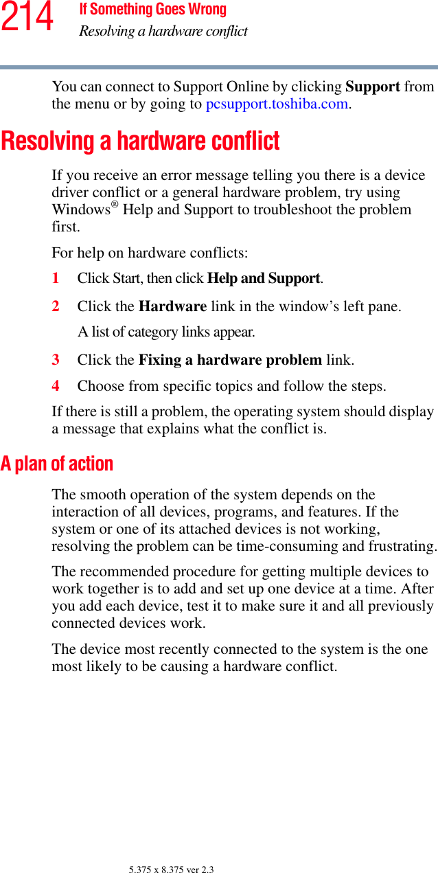 214 If Something Goes WrongResolving a hardware conflict5.375 x 8.375 ver 2.3You can connect to Support Online by clicking Support from the menu or by going to pcsupport.toshiba.com. Resolving a hardware conflictIf you receive an error message telling you there is a device driver conflict or a general hardware problem, try using Windows® Help and Support to troubleshoot the problem first.For help on hardware conflicts:1Click Start, then click Help and Support.2Click the Hardware link in the window’s left pane.A list of category links appear.3Click the Fixing a hardware problem link.4Choose from specific topics and follow the steps.If there is still a problem, the operating system should display a message that explains what the conflict is.A plan of actionThe smooth operation of the system depends on the interaction of all devices, programs, and features. If the system or one of its attached devices is not working, resolving the problem can be time-consuming and frustrating.The recommended procedure for getting multiple devices to work together is to add and set up one device at a time. After you add each device, test it to make sure it and all previously connected devices work.The device most recently connected to the system is the one most likely to be causing a hardware conflict.