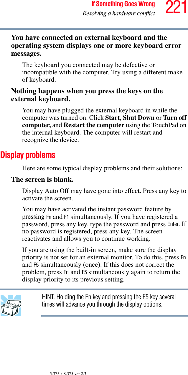 221If Something Goes WrongResolving a hardware conflict5.375 x 8.375 ver 2.3You have connected an external keyboard and the operating system displays one or more keyboard error messages.The keyboard you connected may be defective or incompatible with the computer. Try using a different make of keyboard.Nothing happens when you press the keys on the external keyboard.You may have plugged the external keyboard in while the computer was turned on. Click Start, Shut Down or Turn off computer, and Restart the computer using the TouchPad on the internal keyboard. The computer will restart and recognize the device.Display problems Here are some typical display problems and their solutions:The screen is blank.Display Auto Off may have gone into effect. Press any key to activate the screen.You may have activated the instant password feature by pressing Fn and F1 simultaneously. If you have registered a password, press any key, type the password and press Enter. If no password is registered, press any key. The screen reactivates and allows you to continue working.If you are using the built-in screen, make sure the display priority is not set for an external monitor. To do this, press Fn and F5 simultaneously (once). If this does not correct the problem, press Fn and F5 simultaneously again to return the display priority to its previous setting.HINT: Holding the Fn key and pressing the F5 key several times will advance you through the display options.
