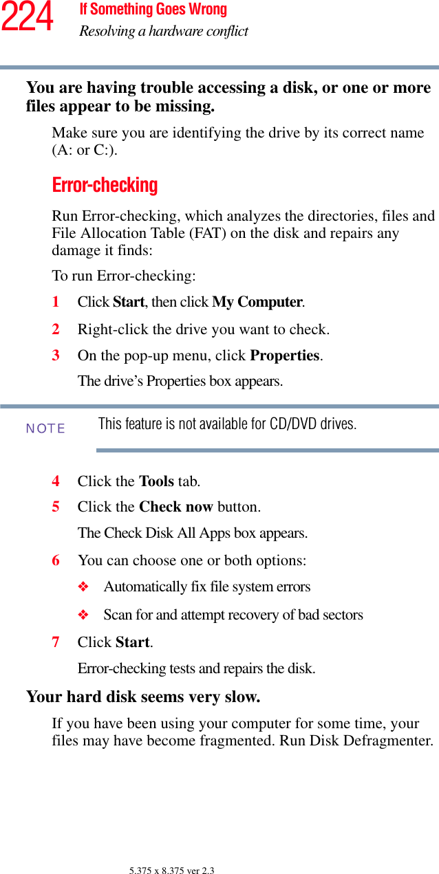 224 If Something Goes WrongResolving a hardware conflict5.375 x 8.375 ver 2.3You are having trouble accessing a disk, or one or more files appear to be missing.Make sure you are identifying the drive by its correct name (A: or C:).Error-checkingRun Error-checking, which analyzes the directories, files and File Allocation Table (FAT) on the disk and repairs any damage it finds: To run Error-checking:1Click Start, then click My Computer.2Right-click the drive you want to check.3On the pop-up menu, click Properties.The drive’s Properties box appears.This feature is not available for CD/DVD drives.4Click the Tools tab.5Click the Check now button.The Check Disk All Apps box appears.6You can choose one or both options:❖Automatically fix file system errors❖Scan for and attempt recovery of bad sectors7Click Start.Error-checking tests and repairs the disk.Your hard disk seems very slow.If you have been using your computer for some time, your files may have become fragmented. Run Disk Defragmenter. NOTE