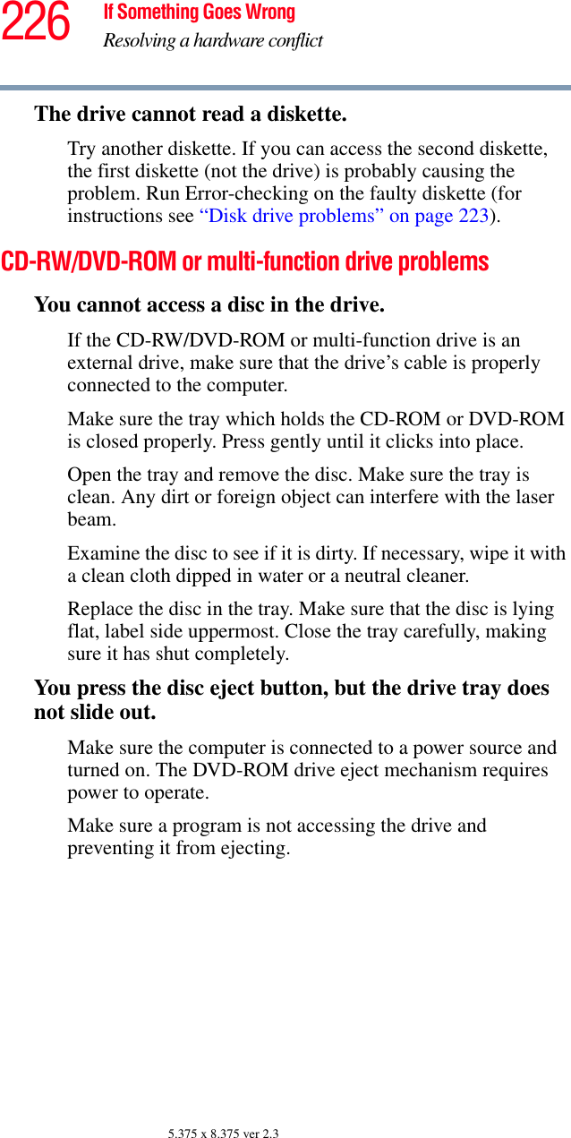 226 If Something Goes WrongResolving a hardware conflict5.375 x 8.375 ver 2.3The drive cannot read a diskette.Try another diskette. If you can access the second diskette, the first diskette (not the drive) is probably causing the problem. Run Error-checking on the faulty diskette (for instructions see “Disk drive problems” on page 223).CD-RW/DVD-ROM or multi-function drive problemsYou cannot access a disc in the drive.If the CD-RW/DVD-ROM or multi-function drive is an external drive, make sure that the drive’s cable is properly connected to the computer.Make sure the tray which holds the CD-ROM or DVD-ROM is closed properly. Press gently until it clicks into place.Open the tray and remove the disc. Make sure the tray is clean. Any dirt or foreign object can interfere with the laser beam.Examine the disc to see if it is dirty. If necessary, wipe it with a clean cloth dipped in water or a neutral cleaner.Replace the disc in the tray. Make sure that the disc is lying flat, label side uppermost. Close the tray carefully, making sure it has shut completely.You press the disc eject button, but the drive tray does not slide out.Make sure the computer is connected to a power source and turned on. The DVD-ROM drive eject mechanism requires power to operate.Make sure a program is not accessing the drive and preventing it from ejecting.
