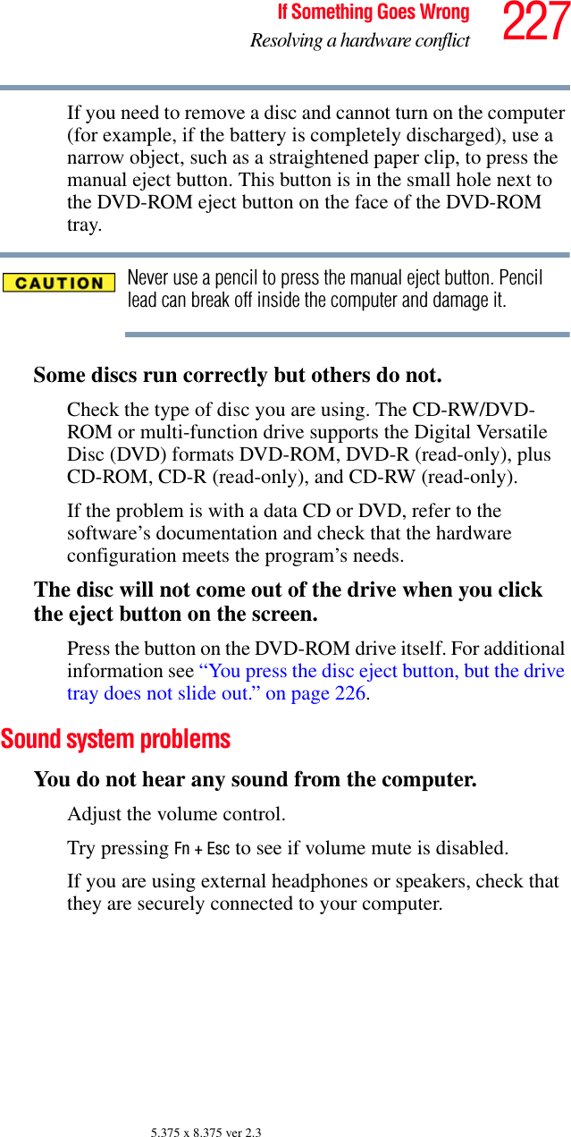 227If Something Goes WrongResolving a hardware conflict5.375 x 8.375 ver 2.3If you need to remove a disc and cannot turn on the computer (for example, if the battery is completely discharged), use a narrow object, such as a straightened paper clip, to press the manual eject button. This button is in the small hole next to the DVD-ROM eject button on the face of the DVD-ROM tray.Never use a pencil to press the manual eject button. Pencil lead can break off inside the computer and damage it.Some discs run correctly but others do not.Check the type of disc you are using. The CD-RW/DVD-ROM or multi-function drive supports the Digital Versatile Disc (DVD) formats DVD-ROM, DVD-R (read-only), plus CD-ROM, CD-R (read-only), and CD-RW (read-only).If the problem is with a data CD or DVD, refer to the software’s documentation and check that the hardware configuration meets the program’s needs.The disc will not come out of the drive when you click the eject button on the screen.Press the button on the DVD-ROM drive itself. For additional information see “You press the disc eject button, but the drive tray does not slide out.” on page 226.Sound system problems You do not hear any sound from the computer.Adjust the volume control.Try pressing Fn + Esc to see if volume mute is disabled.If you are using external headphones or speakers, check that they are securely connected to your computer.