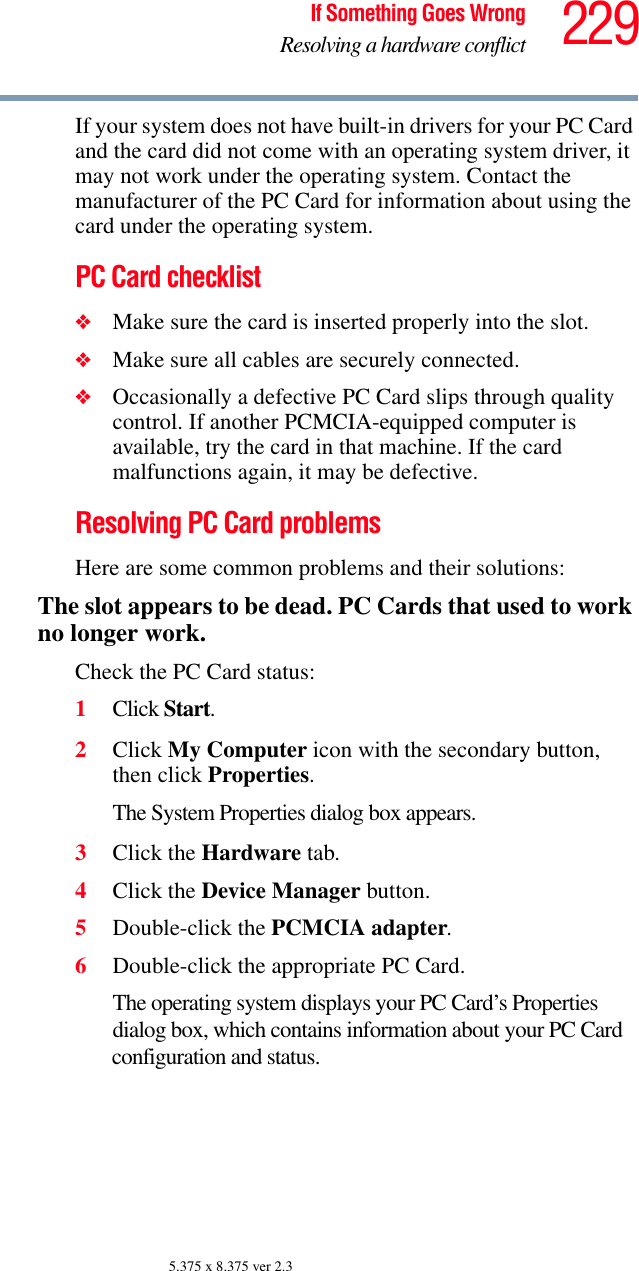 229If Something Goes WrongResolving a hardware conflict5.375 x 8.375 ver 2.3If your system does not have built-in drivers for your PC Card and the card did not come with an operating system driver, it may not work under the operating system. Contact the manufacturer of the PC Card for information about using the card under the operating system.PC Card checklist❖Make sure the card is inserted properly into the slot.❖Make sure all cables are securely connected.❖Occasionally a defective PC Card slips through quality control. If another PCMCIA-equipped computer is available, try the card in that machine. If the card malfunctions again, it may be defective.Resolving PC Card problemsHere are some common problems and their solutions:The slot appears to be dead. PC Cards that used to work no longer work.Check the PC Card status:1Click Start.2Click My Computer icon with the secondary button, then click Properties.The System Properties dialog box appears.3Click the Hardware tab.4Click the Device Manager button.5Double-click the PCMCIA adapter.6Double-click the appropriate PC Card.The operating system displays your PC Card’s Properties dialog box, which contains information about your PC Card configuration and status.