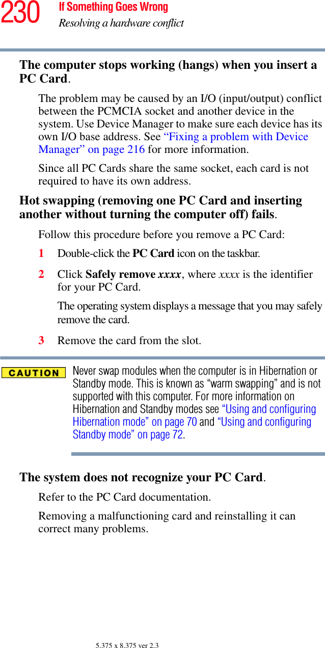 230 If Something Goes WrongResolving a hardware conflict5.375 x 8.375 ver 2.3The computer stops working (hangs) when you insert a PC Card.The problem may be caused by an I/O (input/output) conflict between the PCMCIA socket and another device in the system. Use Device Manager to make sure each device has its own I/O base address. See “Fixing a problem with Device Manager” on page 216 for more information.Since all PC Cards share the same socket, each card is not required to have its own address.Hot swapping (removing one PC Card and inserting another without turning the computer off) fails.Follow this procedure before you remove a PC Card:1Double-click the PC Card icon on the taskbar.2Click Safely remove xxxx, where xxxx is the identifier for your PC Card.The operating system displays a message that you may safely remove the card.3Remove the card from the slot.Never swap modules when the computer is in Hibernation or Standby mode. This is known as “warm swapping” and is not supported with this computer. For more information on Hibernation and Standby modes see “Using and configuring Hibernation mode” on page 70 and “Using and configuring Standby mode” on page 72.The system does not recognize your PC Card.Refer to the PC Card documentation.Removing a malfunctioning card and reinstalling it can correct many problems. 
