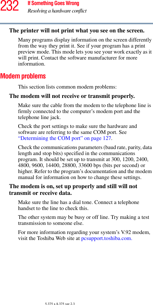 232 If Something Goes WrongResolving a hardware conflict5.375 x 8.375 ver 2.3The printer will not print what you see on the screen.Many programs display information on the screen differently from the way they print it. See if your program has a print preview mode. This mode lets you see your work exactly as it will print. Contact the software manufacturer for more information.Modem problems This section lists common modem problems:The modem will not receive or transmit properly.Make sure the cable from the modem to the telephone line is firmly connected to the computer’s modem port and the telephone line jack.Check the port settings to make sure the hardware and software are referring to the same COM port. See “Determining the COM port” on page 127.Check the communications parameters (baud rate, parity, data length and stop bits) specified in the communications program. It should be set up to transmit at 300, 1200, 2400, 4800, 9600, 14400, 28800, 33600 bps (bits per second) or higher. Refer to the program’s documentation and the modem manual for information on how to change these settings.The modem is on, set up properly and still will not transmit or receive data.Make sure the line has a dial tone. Connect a telephone handset to the line to check this.The other system may be busy or off line. Try making a test transmission to someone else.For more information regarding your system’s V.92 modem, visit the Toshiba Web site at pcsupport.toshiba.com. 