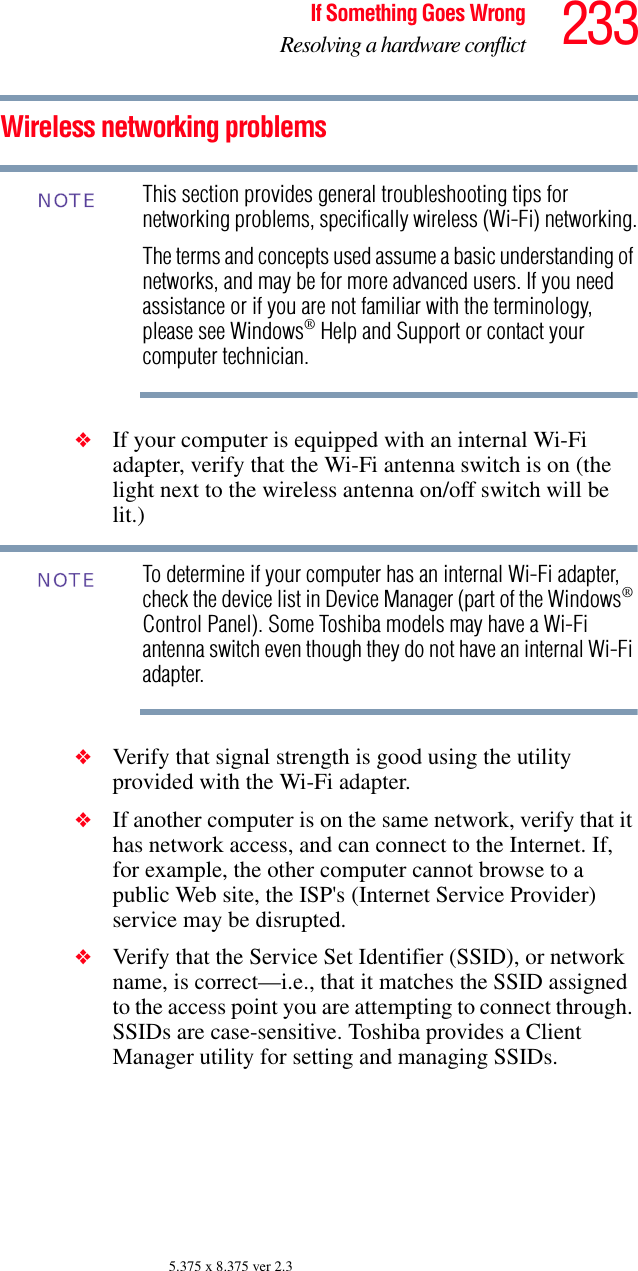 233If Something Goes WrongResolving a hardware conflict5.375 x 8.375 ver 2.3Wireless networking problemsThis section provides general troubleshooting tips for networking problems, specifically wireless (Wi-Fi) networking.The terms and concepts used assume a basic understanding of networks, and may be for more advanced users. If you need assistance or if you are not familiar with the terminology, please see Windows® Help and Support or contact your computer technician.❖If your computer is equipped with an internal Wi-Fi adapter, verify that the Wi-Fi antenna switch is on (the light next to the wireless antenna on/off switch will be lit.)To determine if your computer has an internal Wi-Fi adapter, check the device list in Device Manager (part of the Windows® Control Panel). Some Toshiba models may have a Wi-Fi antenna switch even though they do not have an internal Wi-Fi adapter.❖Verify that signal strength is good using the utility provided with the Wi-Fi adapter.❖If another computer is on the same network, verify that it has network access, and can connect to the Internet. If, for example, the other computer cannot browse to a public Web site, the ISP&apos;s (Internet Service Provider) service may be disrupted.❖Verify that the Service Set Identifier (SSID), or network name, is correct—i.e., that it matches the SSID assigned to the access point you are attempting to connect through. SSIDs are case-sensitive. Toshiba provides a Client Manager utility for setting and managing SSIDs.NOTENOTE