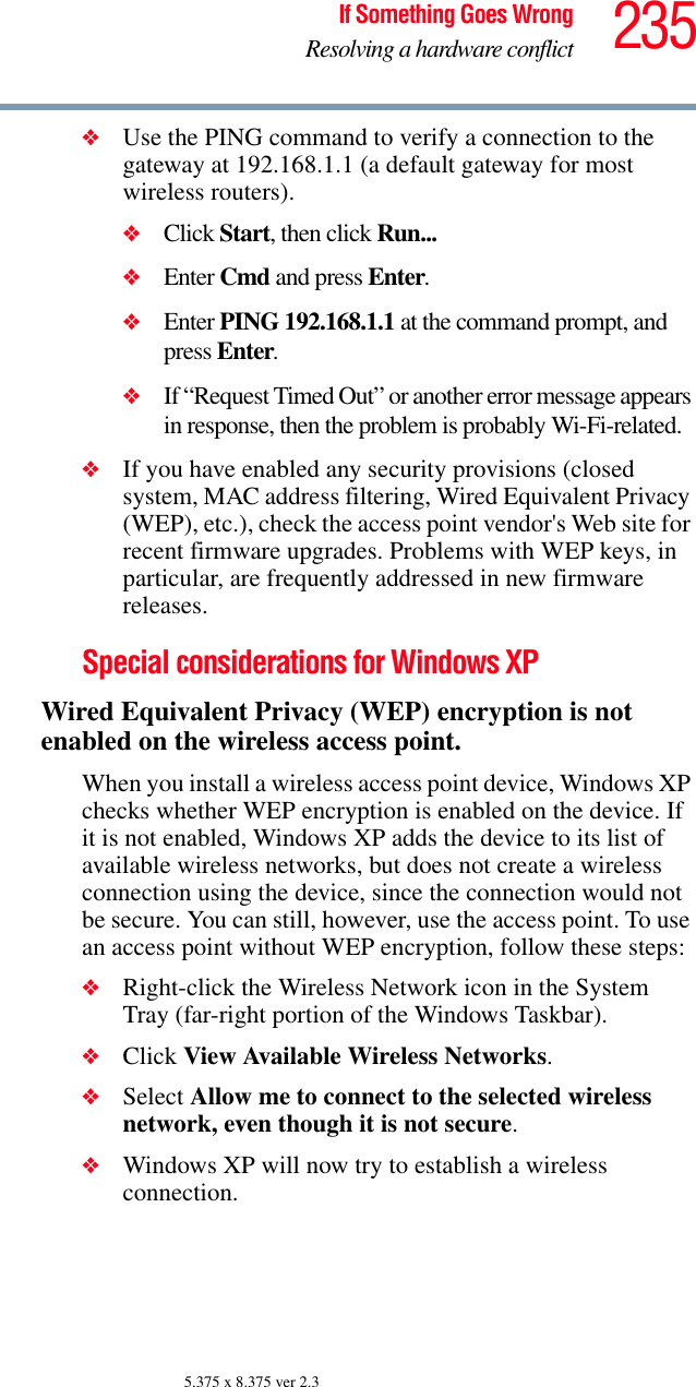 235If Something Goes WrongResolving a hardware conflict5.375 x 8.375 ver 2.3❖Use the PING command to verify a connection to the gateway at 192.168.1.1 (a default gateway for most wireless routers).❖Click Start, then click Run...❖Enter Cmd and press Enter.❖Enter PING 192.168.1.1 at the command prompt, and press Enter.❖If “Request Timed Out” or another error message appears in response, then the problem is probably Wi-Fi-related.❖If you have enabled any security provisions (closed system, MAC address filtering, Wired Equivalent Privacy (WEP), etc.), check the access point vendor&apos;s Web site for recent firmware upgrades. Problems with WEP keys, in particular, are frequently addressed in new firmware releases.Special considerations for Windows XPWired Equivalent Privacy (WEP) encryption is not enabled on the wireless access point.When you install a wireless access point device, Windows XP checks whether WEP encryption is enabled on the device. If it is not enabled, Windows XP adds the device to its list of available wireless networks, but does not create a wireless connection using the device, since the connection would not be secure. You can still, however, use the access point. To use an access point without WEP encryption, follow these steps:❖Right-click the Wireless Network icon in the System Tray (far-right portion of the Windows Taskbar).❖Click View Available Wireless Networks.❖Select Allow me to connect to the selected wireless network, even though it is not secure.❖Windows XP will now try to establish a wireless connection.