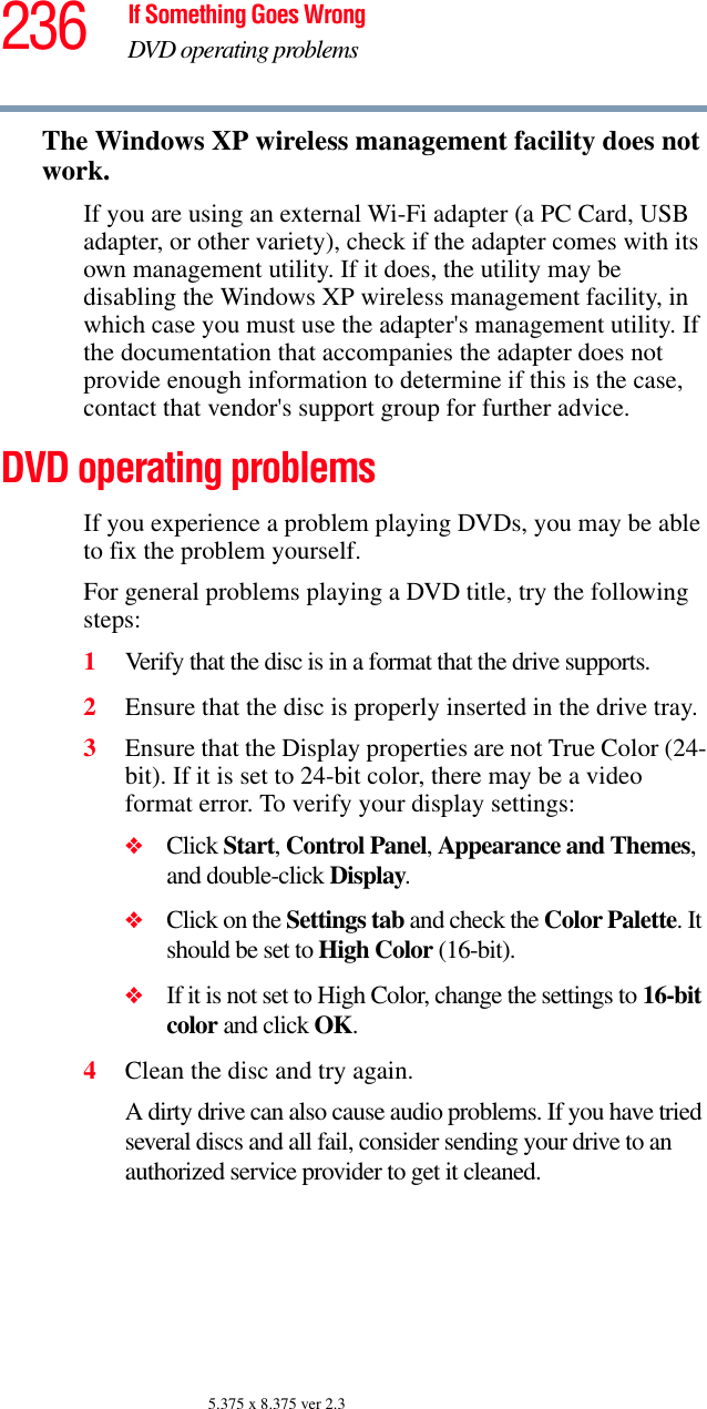 236 If Something Goes WrongDVD operating problems5.375 x 8.375 ver 2.3The Windows XP wireless management facility does not work.If you are using an external Wi-Fi adapter (a PC Card, USB adapter, or other variety), check if the adapter comes with its own management utility. If it does, the utility may be disabling the Windows XP wireless management facility, in which case you must use the adapter&apos;s management utility. If the documentation that accompanies the adapter does not provide enough information to determine if this is the case, contact that vendor&apos;s support group for further advice.DVD operating problemsIf you experience a problem playing DVDs, you may be able to fix the problem yourself. For general problems playing a DVD title, try the following steps:1Verify that the disc is in a format that the drive supports.2Ensure that the disc is properly inserted in the drive tray.3Ensure that the Display properties are not True Color (24-bit). If it is set to 24-bit color, there may be a video format error. To verify your display settings:❖Click Start, Control Panel, Appearance and Themes, and double-click Display.❖Click on the Settings tab and check the Color Palette. It should be set to High Color (16-bit).❖If it is not set to High Color, change the settings to 16-bit color and click OK.4Clean the disc and try again.A dirty drive can also cause audio problems. If you have tried several discs and all fail, consider sending your drive to an authorized service provider to get it cleaned.