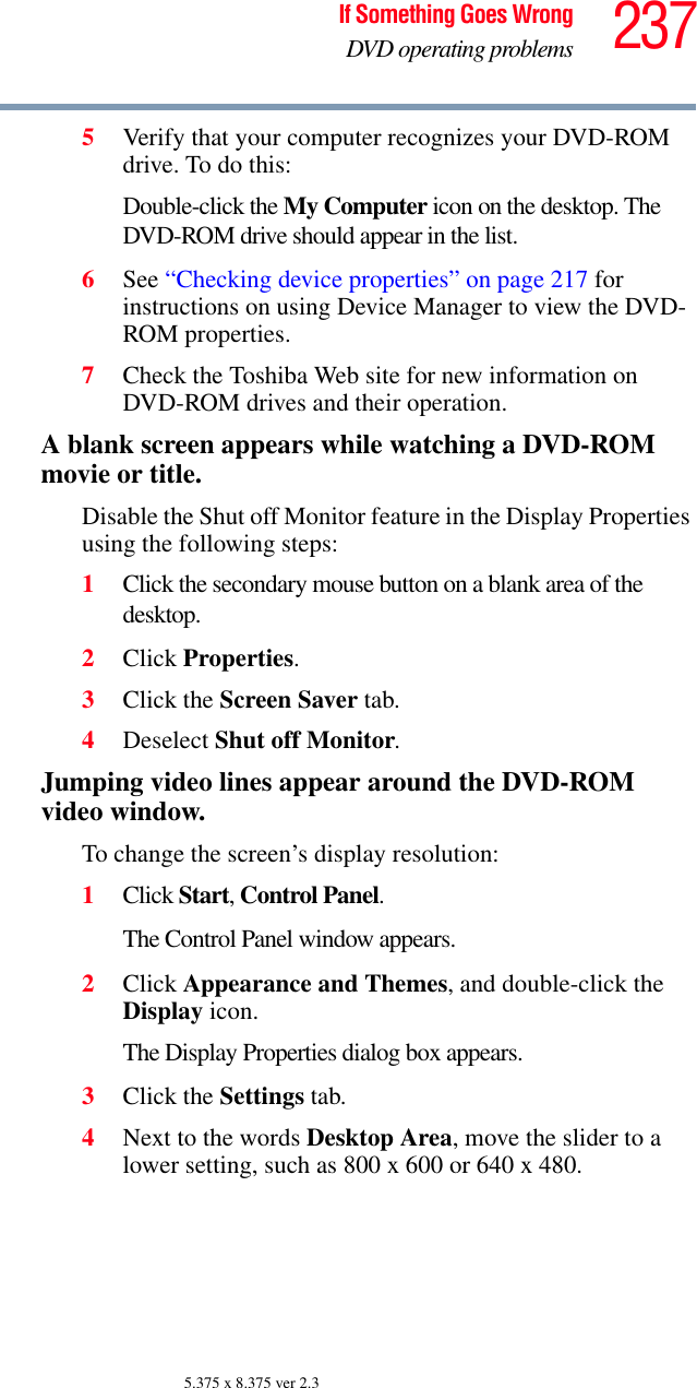 237If Something Goes WrongDVD operating problems5.375 x 8.375 ver 2.35Verify that your computer recognizes your DVD-ROM drive. To do this:Double-click the My Computer icon on the desktop. The DVD-ROM drive should appear in the list.6See “Checking device properties” on page 217 for instructions on using Device Manager to view the DVD-ROM properties. 7Check the Toshiba Web site for new information on DVD-ROM drives and their operation.A blank screen appears while watching a DVD-ROM movie or title.Disable the Shut off Monitor feature in the Display Properties using the following steps:1Click the secondary mouse button on a blank area of the desktop.2Click Properties.3Click the Screen Saver tab.4Deselect Shut off Monitor.Jumping video lines appear around the DVD-ROM video window.To change the screen’s display resolution:1Click Start, Control Panel. The Control Panel window appears.2Click Appearance and Themes, and double-click the Display icon.The Display Properties dialog box appears.3Click the Settings tab.4Next to the words Desktop Area, move the slider to a lower setting, such as 800 x 600 or 640 x 480.
