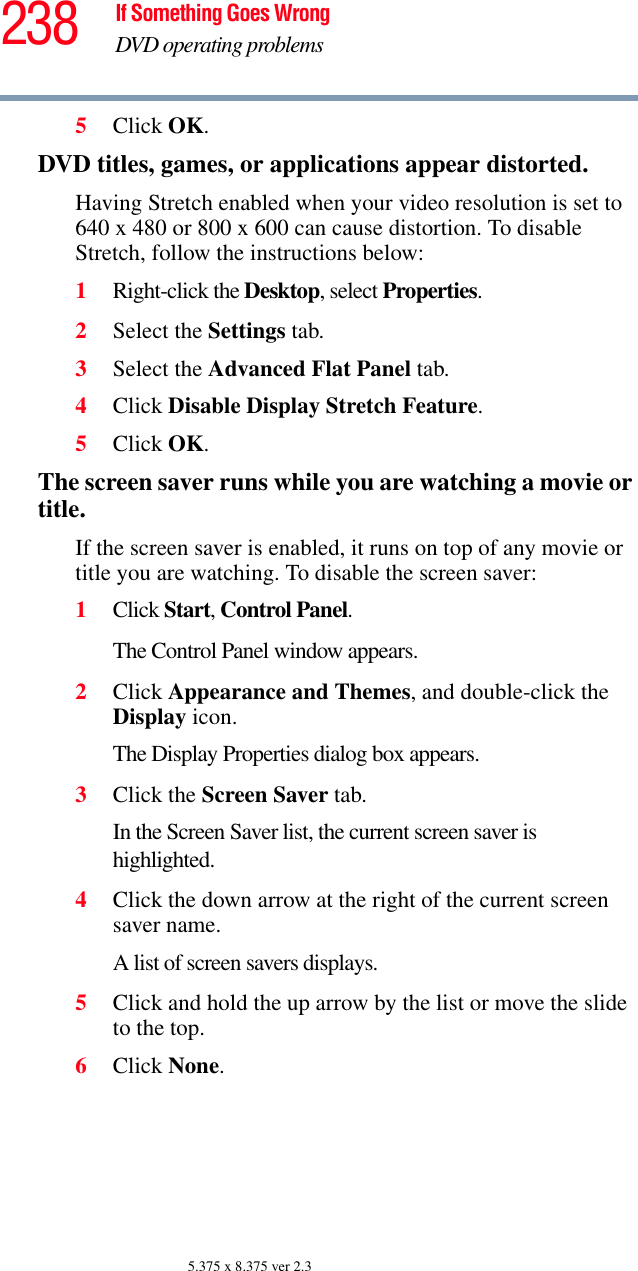 238 If Something Goes WrongDVD operating problems5.375 x 8.375 ver 2.35Click OK.DVD titles, games, or applications appear distorted.Having Stretch enabled when your video resolution is set to 640 x 480 or 800 x 600 can cause distortion. To disable Stretch, follow the instructions below:1Right-click the Desktop, select Properties.2Select the Settings tab.3Select the Advanced Flat Panel tab.4Click Disable Display Stretch Feature.5Click OK.The screen saver runs while you are watching a movie or title.If the screen saver is enabled, it runs on top of any movie or title you are watching. To disable the screen saver:1Click Start, Control Panel. The Control Panel window appears.2Click Appearance and Themes, and double-click the Display icon.The Display Properties dialog box appears.3Click the Screen Saver tab.In the Screen Saver list, the current screen saver is highlighted.4Click the down arrow at the right of the current screen saver name.A list of screen savers displays.5Click and hold the up arrow by the list or move the slide to the top.6Click None.