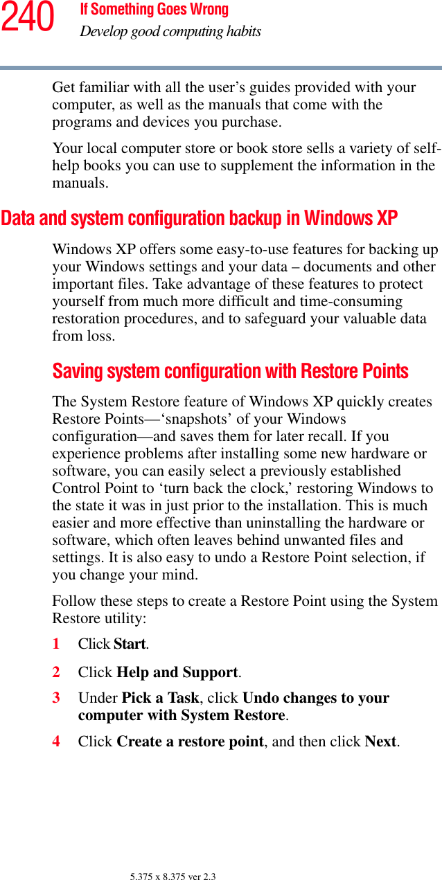 240 If Something Goes WrongDevelop good computing habits5.375 x 8.375 ver 2.3Get familiar with all the user’s guides provided with your computer, as well as the manuals that come with the programs and devices you purchase.Your local computer store or book store sells a variety of self-help books you can use to supplement the information in the manuals.Data and system configuration backup in Windows XPWindows XP offers some easy-to-use features for backing up your Windows settings and your data – documents and other important files. Take advantage of these features to protect yourself from much more difficult and time-consuming restoration procedures, and to safeguard your valuable data from loss.Saving system configuration with Restore PointsThe System Restore feature of Windows XP quickly creates Restore Points—‘snapshots’ of your Windows configuration—and saves them for later recall. If you experience problems after installing some new hardware or software, you can easily select a previously established Control Point to ‘turn back the clock,’ restoring Windows to the state it was in just prior to the installation. This is much easier and more effective than uninstalling the hardware or software, which often leaves behind unwanted files and settings. It is also easy to undo a Restore Point selection, if you change your mind.Follow these steps to create a Restore Point using the System Restore utility:1Click Start.2Click Help and Support.3Under Pick a Task, click Undo changes to your computer with System Restore.4Click Create a restore point, and then click Next.