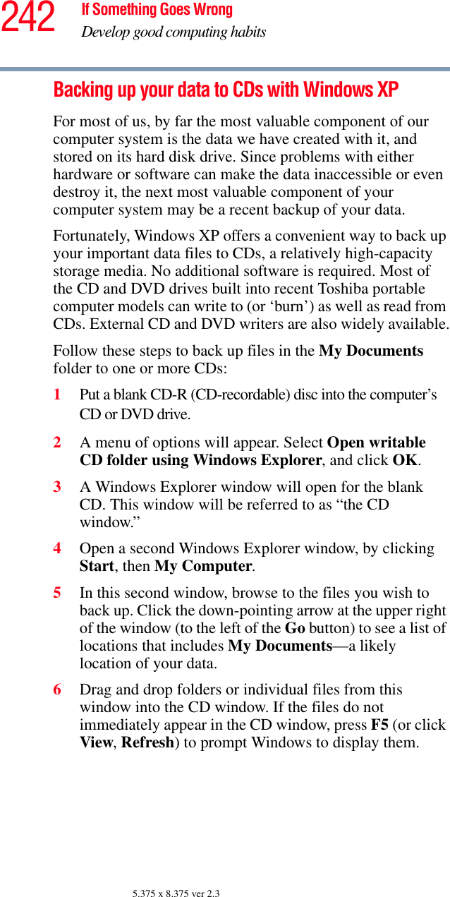 242 If Something Goes WrongDevelop good computing habits5.375 x 8.375 ver 2.3Backing up your data to CDs with Windows XPFor most of us, by far the most valuable component of our computer system is the data we have created with it, and stored on its hard disk drive. Since problems with either hardware or software can make the data inaccessible or even destroy it, the next most valuable component of your computer system may be a recent backup of your data.Fortunately, Windows XP offers a convenient way to back up your important data files to CDs, a relatively high-capacity storage media. No additional software is required. Most of the CD and DVD drives built into recent Toshiba portable computer models can write to (or ‘burn’) as well as read from CDs. External CD and DVD writers are also widely available.Follow these steps to back up files in the My Documents folder to one or more CDs:1Put a blank CD-R (CD-recordable) disc into the computer’s CD or DVD drive.2A menu of options will appear. Select Open writable CD folder using Windows Explorer, and click OK. 3A Windows Explorer window will open for the blank CD. This window will be referred to as “the CD window.”4Open a second Windows Explorer window, by clicking Start, then My Computer.5In this second window, browse to the files you wish to back up. Click the down-pointing arrow at the upper right of the window (to the left of the Go button) to see a list of locations that includes My Documents—a likely location of your data.6Drag and drop folders or individual files from this window into the CD window. If the files do not immediately appear in the CD window, press F5 (or click View, Refresh) to prompt Windows to display them.