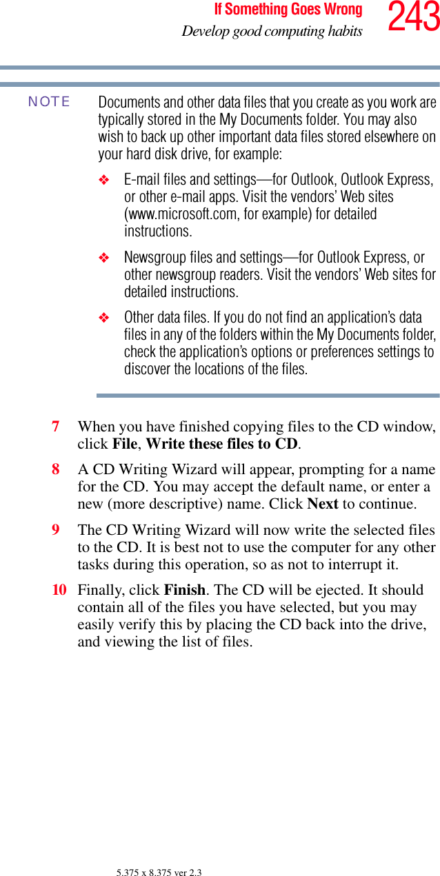 243If Something Goes WrongDevelop good computing habits5.375 x 8.375 ver 2.3Documents and other data files that you create as you work are typically stored in the My Documents folder. You may also wish to back up other important data files stored elsewhere on your hard disk drive, for example:❖E-mail files and settings—for Outlook, Outlook Express, or other e-mail apps. Visit the vendors’ Web sites (www.microsoft.com, for example) for detailed instructions.❖Newsgroup files and settings—for Outlook Express, or other newsgroup readers. Visit the vendors’ Web sites for detailed instructions.❖Other data files. If you do not find an application’s data files in any of the folders within the My Documents folder, check the application’s options or preferences settings to discover the locations of the files.7When you have finished copying files to the CD window, click File, Write these files to CD.8A CD Writing Wizard will appear, prompting for a name for the CD. You may accept the default name, or enter a new (more descriptive) name. Click Next to continue.9The CD Writing Wizard will now write the selected files to the CD. It is best not to use the computer for any other tasks during this operation, so as not to interrupt it.10 Finally, click Finish. The CD will be ejected. It should contain all of the files you have selected, but you may easily verify this by placing the CD back into the drive, and viewing the list of files.NOTE