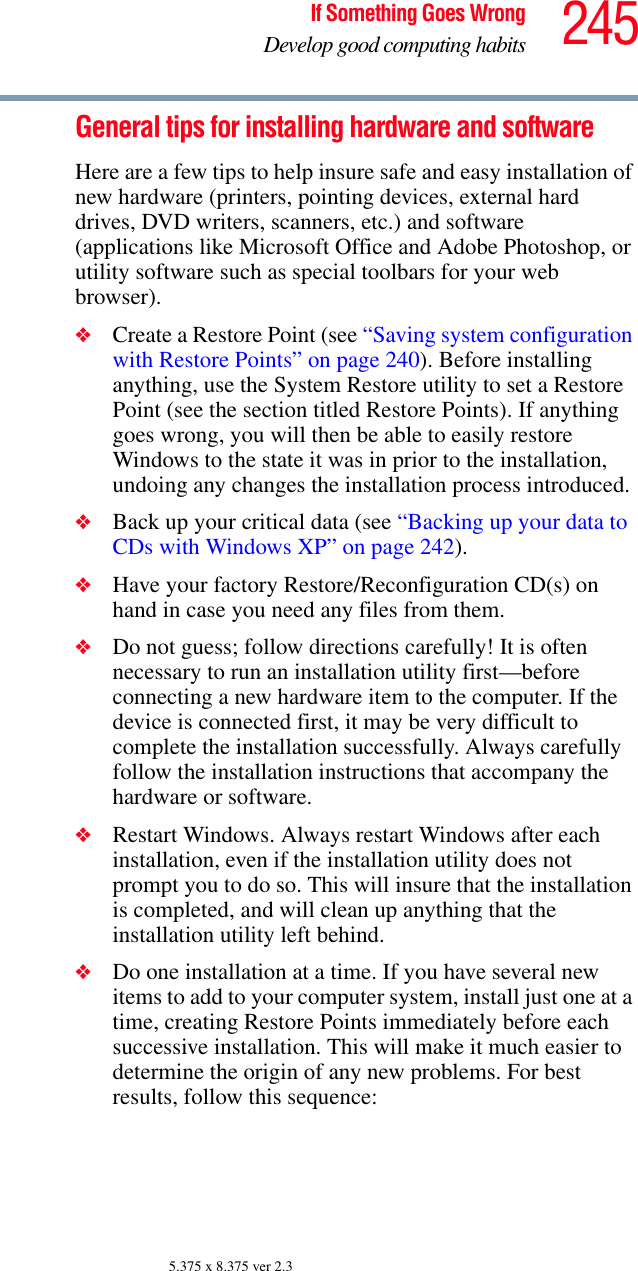 245If Something Goes WrongDevelop good computing habits5.375 x 8.375 ver 2.3General tips for installing hardware and softwareHere are a few tips to help insure safe and easy installation of new hardware (printers, pointing devices, external hard drives, DVD writers, scanners, etc.) and software (applications like Microsoft Office and Adobe Photoshop, or utility software such as special toolbars for your web browser). ❖Create a Restore Point (see “Saving system configuration with Restore Points” on page 240). Before installing anything, use the System Restore utility to set a Restore Point (see the section titled Restore Points). If anything goes wrong, you will then be able to easily restore Windows to the state it was in prior to the installation, undoing any changes the installation process introduced.❖Back up your critical data (see “Backing up your data to CDs with Windows XP” on page 242).❖Have your factory Restore/Reconfiguration CD(s) on hand in case you need any files from them. ❖Do not guess; follow directions carefully! It is often necessary to run an installation utility first—before connecting a new hardware item to the computer. If the device is connected first, it may be very difficult to complete the installation successfully. Always carefully follow the installation instructions that accompany the hardware or software.❖Restart Windows. Always restart Windows after each installation, even if the installation utility does not prompt you to do so. This will insure that the installation is completed, and will clean up anything that the installation utility left behind.❖Do one installation at a time. If you have several new items to add to your computer system, install just one at a time, creating Restore Points immediately before each successive installation. This will make it much easier to determine the origin of any new problems. For best results, follow this sequence: