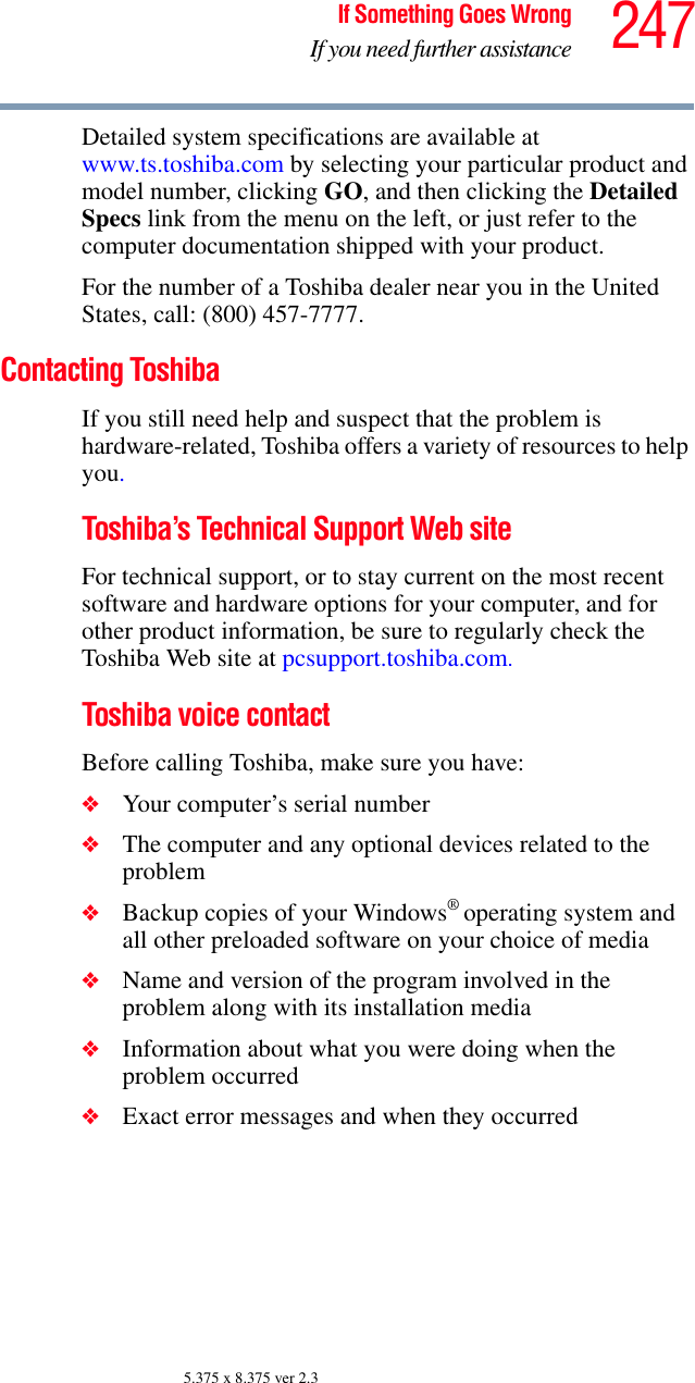 247If Something Goes WrongIf you need further assistance5.375 x 8.375 ver 2.3Detailed system specifications are available at www.ts.toshiba.com by selecting your particular product and model number, clicking GO, and then clicking the Detailed Specs link from the menu on the left, or just refer to the computer documentation shipped with your product.For the number of a Toshiba dealer near you in the United States, call: (800) 457-7777.Contacting ToshibaIf you still need help and suspect that the problem is hardware-related, Toshiba offers a variety of resources to help you.Toshiba’s Technical Support Web siteFor technical support, or to stay current on the most recent software and hardware options for your computer, and for other product information, be sure to regularly check the Toshiba Web site at pcsupport.toshiba.com.Toshiba voice contactBefore calling Toshiba, make sure you have:❖Your computer’s serial number❖The computer and any optional devices related to the problem❖Backup copies of your Windows® operating system and all other preloaded software on your choice of media❖Name and version of the program involved in the problem along with its installation media❖Information about what you were doing when the problem occurred❖Exact error messages and when they occurred