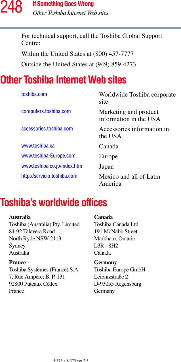 248 If Something Goes WrongOther Toshiba Internet Web sites5.375 x 8.375 ver 2.3For technical support, call the Toshiba Global Support Centre:Within the United States at (800) 457-7777Outside the United States at (949) 859-4273Other Toshiba Internet Web sites Toshiba’s worldwide officestoshiba.com Worldwide Toshiba corporate sitecomputers.toshiba.com Marketing and product information in the USAaccessories.toshiba.com Accessories information in the USAwww.toshiba.ca Canadawww.toshiba-Europe.com Europewww.toshiba.co.jp/index.htm Japanhttp://servicio.toshiba.com Mexico and all of Latin AmericaAustraliaToshiba (Australia) Pty. Limited84-92 Talavera RoadNorth Ryde NSW 2113SydneyAustraliaCanadaToshiba Canada Ltd.191 McNabb StreetMarkham, OntarioL3R - 8H2CanadaFranceToshiba Systèmes (France) S.A.7, Rue Ampère; B. P. 13192800 Puteaux CédexFranceGermanyToshiba Europe GmbHLeibnizstraße 2D-93055 RegensburgGermany
