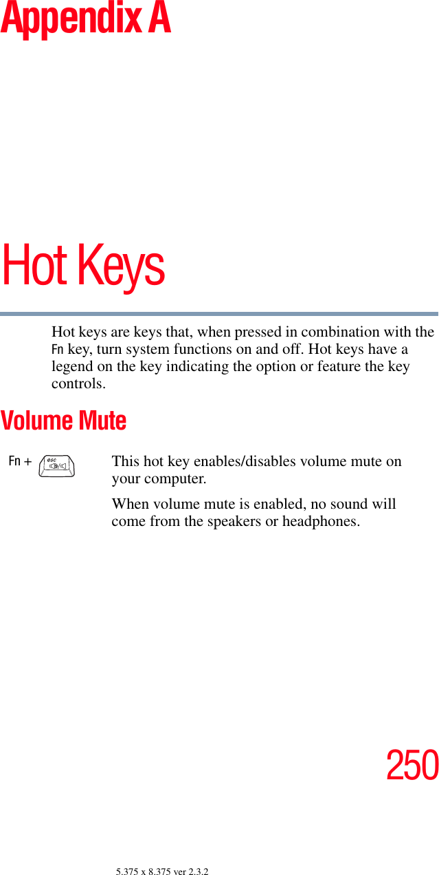 2505.375 x 8.375 ver 2.3.2Appendix AHot KeysHot keys are keys that, when pressed in combination with the Fn key, turn system functions on and off. Hot keys have a legend on the key indicating the option or feature the key controls.Volume MuteFn +                                   This hot key enables/disables volume mute on your computer.When volume mute is enabled, no sound will come from the speakers or headphones.