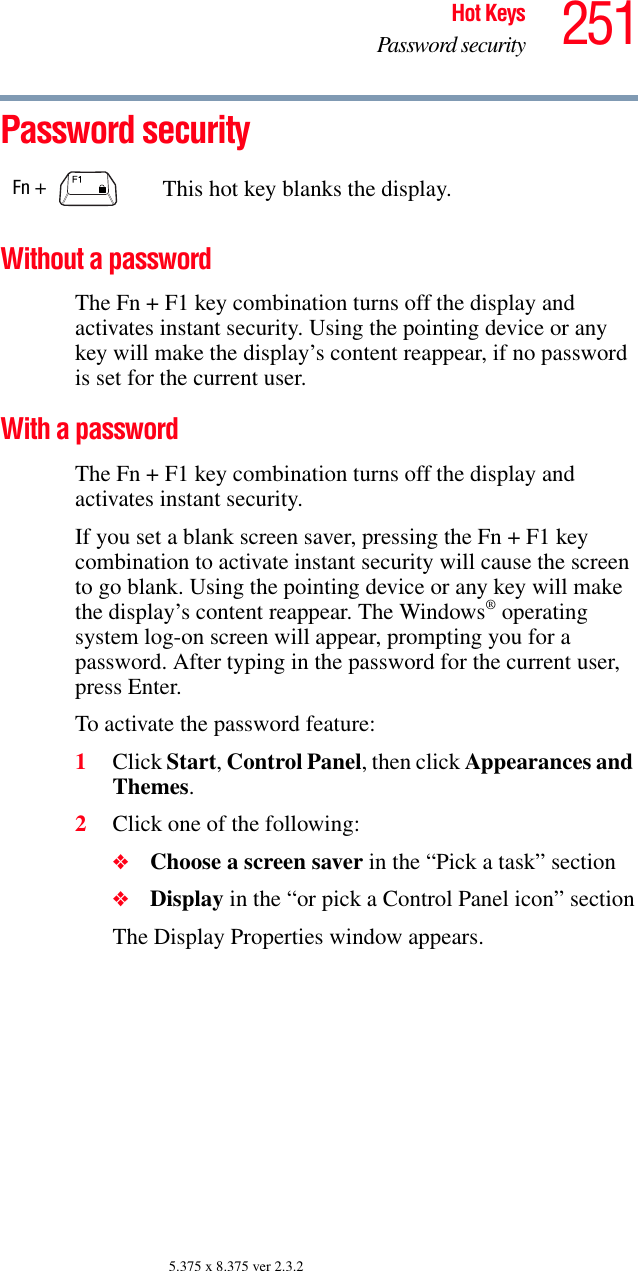 251Hot KeysPassword security5.375 x 8.375 ver 2.3.2Password securityWithout a passwordThe Fn + F1 key combination turns off the display and activates instant security. Using the pointing device or any key will make the display’s content reappear, if no password is set for the current user.With a passwordThe Fn + F1 key combination turns off the display and activates instant security.If you set a blank screen saver, pressing the Fn + F1 key combination to activate instant security will cause the screen to go blank. Using the pointing device or any key will make the display’s content reappear. The Windows® operating system log-on screen will appear, prompting you for a password. After typing in the password for the current user, press Enter.To activate the password feature:1Click Start, Control Panel, then click Appearances and Themes.2Click one of the following:❖Choose a screen saver in the “Pick a task” section❖Display in the “or pick a Control Panel icon” sectionThe Display Properties window appears.Fn +  This hot key blanks the display.