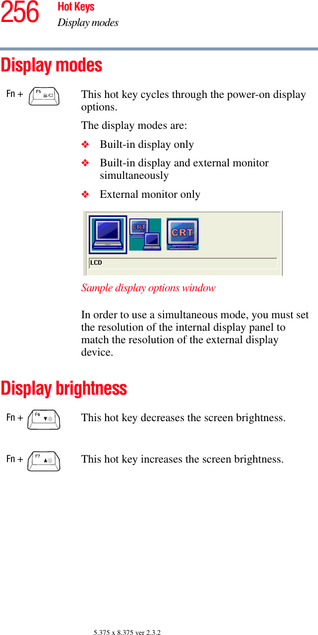 256 Hot KeysDisplay modes5.375 x 8.375 ver 2.3.2Display modesDisplay brightnessFn +  This hot key cycles through the power-on display options.The display modes are:❖Built-in display only❖Built-in display and external monitor simultaneously❖External monitor onlySample display options windowIn order to use a simultaneous mode, you must set the resolution of the internal display panel to match the resolution of the external display device.Fn +  This hot key decreases the screen brightness.Fn +  This hot key increases the screen brightness.