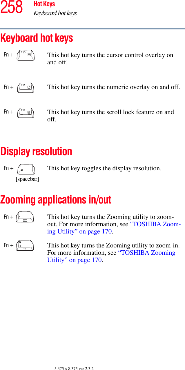 258 Hot KeysKeyboard hot keys5.375 x 8.375 ver 2.3.2Keyboard hot keys Display resolutionZooming applications in/outFn +  This hot key turns the cursor control overlay on and off.Fn +  This hot key turns the numeric overlay on and off.Fn +  This hot key turns the scroll lock feature on and off.Fn +          [spacebar]This hot key toggles the display resolution.Fn +  This hot key turns the Zooming utility to zoom-out. For more information, see “TOSHIBA Zoom-ing Utility” on page 170.Fn +  This hot key turns the Zooming utility to zoom-in. For more information, see “TOSHIBA Zooming Utility” on page 170.
