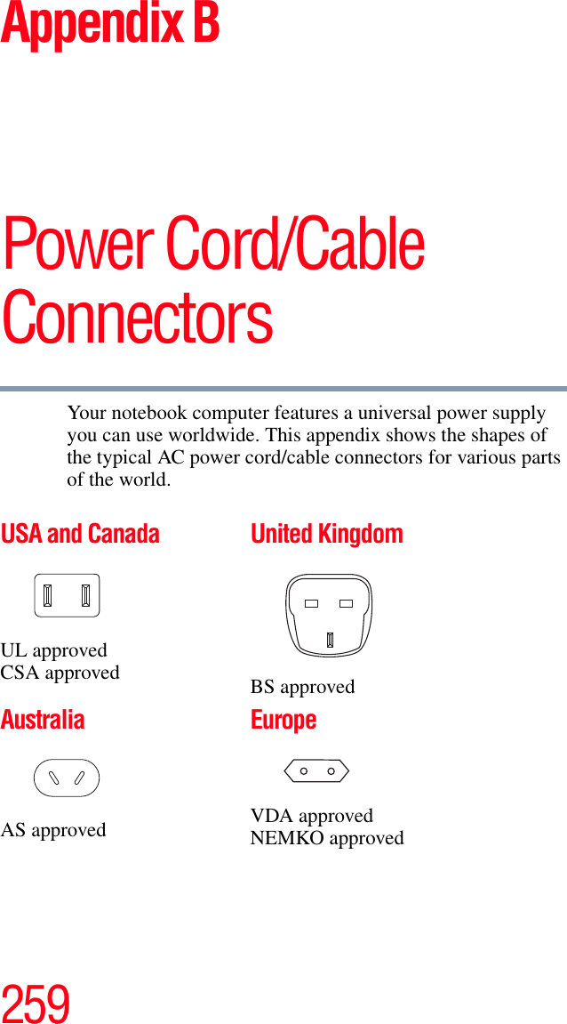 259Appendix BPower Cord/Cable ConnectorsYour notebook computer features a universal power supply you can use worldwide. This appendix shows the shapes of the typical AC power cord/cable connectors for various parts of the world.USA and CanadaUL approvedCSA approvedUnited KingdomBS approvedAustraliaAS approvedEuropeVDA approvedNEMKO approved