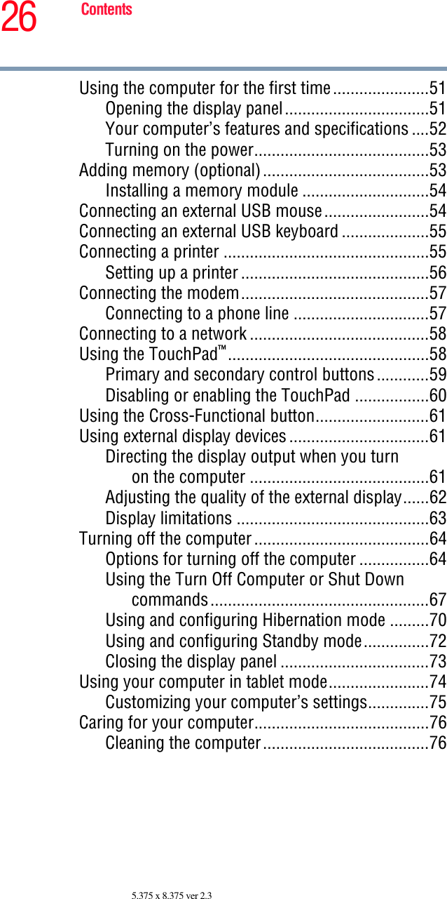 26 Contents5.375 x 8.375 ver 2.3Using the computer for the first time......................51Opening the display panel.................................51Your computer’s features and specifications ....52Turning on the power........................................53Adding memory (optional)......................................53Installing a memory module .............................54Connecting an external USB mouse........................54Connecting an external USB keyboard ....................55Connecting a printer ...............................................55Setting up a printer ...........................................56Connecting the modem...........................................57Connecting to a phone line ...............................57Connecting to a network .........................................58Using the TouchPad™..............................................58Primary and secondary control buttons............59Disabling or enabling the TouchPad .................60Using the Cross-Functional button..........................61Using external display devices................................61Directing the display output when you turnon the computer .........................................61Adjusting the quality of the external display......62Display limitations ............................................63Turning off the computer........................................64Options for turning off the computer ................64Using the Turn Off Computer or Shut Downcommands..................................................67Using and configuring Hibernation mode .........70Using and configuring Standby mode...............72Closing the display panel ..................................73Using your computer in tablet mode.......................74Customizing your computer’s settings..............75Caring for your computer........................................76Cleaning the computer......................................76