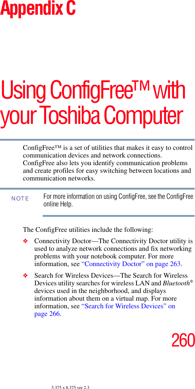2605.375 x 8.375 ver 2.3Appendix CUsing ConfigFree™ with your Toshiba ComputerConfigFree™ is a set of utilities that makes it easy to control communication devices and network connections. ConfigFree also lets you identify communication problems and create profiles for easy switching between locations and communication networks.For more information on using ConfigFree, see the ConfigFree online Help.The ConfigFree utilities include the following:❖Connectivity Doctor—The Connectivity Doctor utility is used to analyze network connections and fix networking problems with your notebook computer. For more information, see “Connectivity Doctor” on page 263.   ❖Search for Wireless Devices—The Search for Wireless Devices utility searches for wireless LAN and Bluetooth® devices used in the neighborhood, and displays information about them on a virtual map. For more information, see “Search for Wireless Devices” on page 266.NOTE