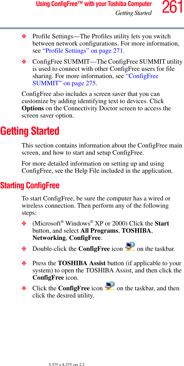 261Using ConfigFree™ with your Toshiba ComputerGetting Started5.375 x 8.375 ver 2.3❖Profile Settings—The Profiles utility lets you switch between network configurations. For more information, see “Profile Settings” on page 271.❖ConfigFree SUMMIT—The ConfigFree SUMMIT utility is used to connect with other ConfigFree users for file sharing. For more information, see “ConfigFree SUMMIT” on page 275.ConfigFree also includes a screen saver that you can customize by adding identifying text to devices. Click Options on the Connectivity Doctor screen to access the screen saver option.Getting StartedThis section contains information about the ConfigFree main screen, and how to start and setup ConfigFree.For more detailed information on setting up and using ConfigFree, see the Help File included in the application.Starting ConfigFreeTo start ConfigFree, be sure the computer has a wired or wireless connection. Then perform any of the following steps:❖(Microsoft® Windows® XP or 2000) Click the Start button, and select All Programs, TOSHIBA, Networking, ConfigFree.❖Double-click the ConfigFree icon   on the taskbar.❖Press the TOSHIBA Assist button (if applicable to your system) to open the TOSHIBA Assist, and then click the ConfigFree icon.❖Click the ConfigFree icon   on the taskbar, and then click the desired utility.