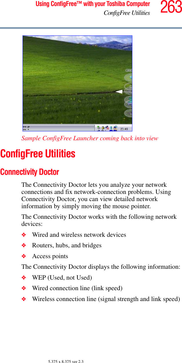 263Using ConfigFree™ with your Toshiba ComputerConfigFree Utilities5.375 x 8.375 ver 2.3Sample ConfigFree Launcher coming back into viewConfigFree UtilitiesConnectivity DoctorThe Connectivity Doctor lets you analyze your network connections and fix network-connection problems. Using Connectivity Doctor, you can view detailed network information by simply moving the mouse pointer.The Connectivity Doctor works with the following network devices:❖Wired and wireless network devices❖Routers, hubs, and bridges❖Access pointsThe Connectivity Doctor displays the following information:❖WEP (Used, not Used)❖Wired connection line (link speed)❖Wireless connection line (signal strength and link speed)